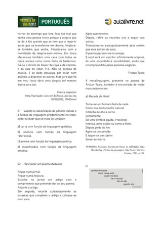 horror do domingo que fere. Não faz mal que
venha uma pessoa triste porque a alegria que
se dá é tão grande que se tem que a repartir
antes que se transforme em drama. Implora-
se também que venha, 1implora-se com a
humildade da alegria-sem-motivo. Em troca
oferece-se também uma casa com todas as
luzes acesas como numa festa de bailarinos.
Dá-se o direito de dispor da copa e da cozinha,
e da sala de estar. P.S. Não se precisa de
prática. E se pede desculpa por estar num
anúncio a dilacerar os outros. Mas juro que há
em meu rosto sério uma alegria até mesmo
divina para dar.
Clarice Lispector
(http://pensador.uol.com.br/frase. Acesso dia
30/05/2012, 17h03min)
01. Quanto à classificação do gênero textual e
à função da linguagem predominante no texto,
pode-se dizer que se trata de uma/um
a) carta com função da linguagem apelativa.
b) anúncio com função da linguagem
referencial.
c) poema com função da linguagem poética.
d) classificados com função da linguagem
emotiva.
02. Para fazer um poema dadaísta
Pegue num jornal.
Pegue numa tesoura.
Escolha no jornal um artigo com o
comprimento que pretende dar ao seu poema.
Recorte o artigo.
Em seguida, recorte cuidadosamente as
palavras que compõem o artigo e coloque-as
num saco.
Agite suavemente.
Depois, retire os recortes uns a seguir aos
outros.
Transcreva-os escrupulosamente pela ordem
que eles saíram do saco.
O poema parecer-se-á consigo.
E você será um escritor infinitamente original,
de uma encantadora sensibilidade, ainda que
incompreendido pelas pessoas vulgares.
Tristan Tzara
A metalinguagem, presente no poema de
Tristan Tzara, também é encontrada de modo
mais evidente em:
a) Receita de Herói
Tome-se um homem feito de nada
Como nós em tamanho natural
Embeba-se-lhe a carne
Lentamente
De uma certeza aguda, irracional
Intensa como o ódio ou como a fome.
Depois perto do fim
Agite-se um pendão
E toque-se um clarim
Serve-se morto.
FERREIRA, Reinaldo. Receita de Herói. In: GERALDI, João
Wanderley. Portos de passagem. São Paulo: Martins
Fontes, 1991, p.185.
b)
 