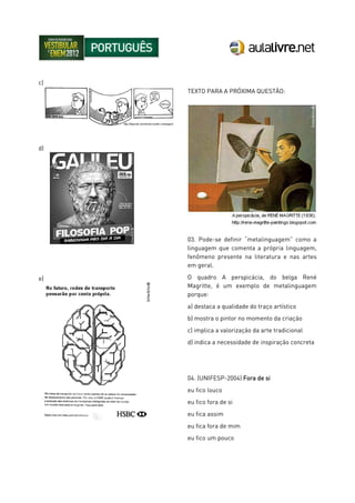 c)
d)
e)
TEXTO PARA A PRÓXIMA QUESTÃO:
03. Pode-se definir “metalinguagem” como a
linguagem que comenta a própria linguagem,
fenômeno presente na literatura e nas artes
em geral.
O quadro A perspicácia, do belga René
Magritte, é um exemplo de metalinguagem
porque:
a) destaca a qualidade do traço artístico
b) mostra o pintor no momento da criação
c) implica a valorização da arte tradicional
d) indica a necessidade de inspiração concreta
04. (UNIFESP-2004) Fora de si
eu fico louco
eu fico fora de si
eu fica assim
eu fica fora de mim
eu fico um pouco
 