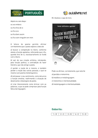 depois eu saio daqui
eu vai embora
eu fico fora de si
eu fico oco
eu fica bem assim
eu fico sem ninguém em mim
A leitura do poema permite afirmar
corretamente que o poeta explora a ideia de
a) buscar a completude no Outro, conforme
atesta a função apelativa, reforçando que o Eu,
quando fora de si, necessariamente se funde
com o Outro.
b) sair de sua criação artística, retratando,
pela função poética, a contradição do fazer
literário, que não atinge o poeta.
c) perder a noção de si mesmo, e também
perder a noção das outras pessoas, o que se
mostra num poema metalinguístico.
d) extravasar o seu sentimento, como denuncia
a função emotiva, reafirmando a situação de
desencanto e desengano do poeta.
e) criar literariamente como brincar com as
palavras, o que se pode comprovar pela função
fática da linguagem.
05. Analise a capa do livro.
Pode-se afirmar, corretamente, que nela há
a) paródia e metonímia.
b) metáfora e metalinguagem.
c) metonímia e intertextualidade.
d) metalinguagem e intertextualidade.
Gabarito:
1 – D 2 – C 3 – B 4 – C 5 – D
 