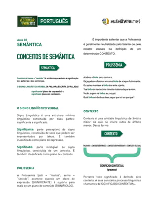Aula 03
SEMÂNTICA
O SIGNO LINGÜÍSTICO VERBAL
Signo Linguístico é uma estrutura mínima
linguística constituída por duas partes:
significante e significado.
Significante: parte perceptível do signo
linguístico, constituída de sons que podem ser
representados por letras. É também
classificado como plano de expressão.
Significado: parte inteligível do signo
linguístico, constituída de um conceito. É
também classificado como plano de conteúdo.
POLISSEMIA
A Polissemia (poli = “muitos”; sema =
“sentido”) acontece quando um plano de
expressão (SIGNIFICANTE) é suporte para
mais de um plano de conteúdo (SIGNIFICADO).
É importante salientar que a Polissemia
é geralmente neutralizada pelo falante ou pelo
redator através da definição de um
determinado CONTEXTO.
CONTEXTO
Contexto é uma unidade linguística de âmbito
maior, na qual se insere outra de âmbito
menor. Dessa forma:
Portanto todo significado é definido pelo
contexto. A esse constante processo linguístico
chamamos de SIGNIFICADO CONTEXTUAL.
 