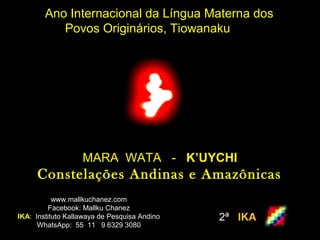 Ano Internacional da Língua Materna dos
Povos Originários, Tiowanaku
www.mallkuchanez.com
Facebook: Mallku Chanez
IKA: Instituto Kallawaya de Pesquisa Andino
WhatsApp: 55 11 9 6329 3080
2ª IKA
MARA WATA - K’UYCHI
Constelações Andinas e AmazônicasConstelações Andinas e Amazônicas
 