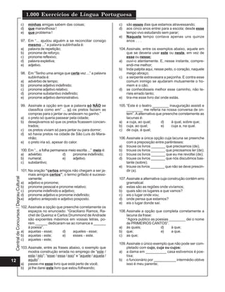 CentraldeConcursos/DegrauCultural
1.000 Exercícios de Língua Portuguesa
12
c) minhas amigas sabem das coisas;
d) que maravilhosa !
e) que problema !
97. Em “... ajudou alguém a se reconciliar consigo
mesmo ...” a palavra sublinhada é:
a) palavra de repetição;
b) pronome de reforço;
c) pronome reflexivo;
d) palavra expletiva;
e) adjetivo.
98. Em “Tenho uma amiga que certa vez ...” a palavra
sublinhada é:
a) advérbio de tempo;
b) pronome adjetivo indefinido;
c) pronome adjetivo relativo;
d) pronome substantivo indefinido;
e) pronome adjetivo demonstrativo.
99. Assinale a opção em que a palavra só NÃO se
classifica como em” ... só os pretos faziam as
compras para o jantar ou andavam no ganho.”
a) o preto só queria passear pela cidade;
b) desejávamos só que os pretos ficassem concen-
trados;
c) os pretos viviam só para jantar ou para dormir;
d) só havia pretos na cidade de São Luís do Mara-
nhão;
e) o preto iria só, apesar do calor.
100. Em “... a folha permanece meio escrita ...” meio é:
a) advérbio; d) pronome indefinido;
b) numeral; e) adjetivo.
c) substantivo;
101.Na oração “certos amigos não chegam a ser ja-
mais amigos certos”, o termo grifado é sucessi-
vamente:
a) adjetivo e pronome;
b) pronome pessoal e pronome relativo;
c) pronome indefinido e adjetivo;
d) pronome adjetivo e pronome indefinido;
e) adjetivo anteposto e adjetivo posposto.
102.Assinale a opção que preenche corretamente os
espaços no enunciado: “Graciliano Ramos, Ra-
cheI de Queiroz e Carlos Drummond de Andrade
são expoentes máximos em vossas letras, po-
rém ______ dedicaram-se ao romance e ______
à poesia”.
a) aquelas - esse; d) aqueles - esse;
b) aquelas - este; e) esses - este.
c) aqueles - este;
103.Assinale, entre as frases abaixo, o exemplo que
mostra construção errada no emprego de “este /
esta / isto”; “esse / essa / isso” e “aquele / aquela /
aquilo” :
a) passe-me esse livro que está perto de você;
b) já lhe darei este livro que estou folheando;
c) são esses dias que estamos atravessando;
d) aos cinco anos entrei para a escola; desde esse
tempo vivo estudando sem parar;
e) Naquele tempo contava apenas uns quinze
anos . . .
104.Assinale, entre os exemplos abaixo, aquele em
que se deveria usar este ou neste, em vez de
esse ou nesse:
a) ouvi-o atentamente. E, nesse instante, compre-
endi-me melhor;
b) Inda palpita aqui, nesse peito, o coração, naquele
meigo abraço;
c) a serpente extravasara a peçonha. E contra esse
comum inimigo se ajudaram mutuamente o ho-
mem e o cão;
d) se conhecêsseis melhor esse caminho, não te-
ríeis errado tanto;
e) tira-me esse livro daí onde estás.
105.“Este é o teatro ________ inauguração assisti e
________ me referia na nossa conversa de on-
tem”. Aalternativa que preenche corretamente as
lacunas é:
a) a cuja, ao qual; d) à qual, sobre que;
b) cuja, ao qual; e) cuja a, na qual.
c) de cuja, à qual;
106.Assinale a única opção cuja lacuna se preenche
com a preposição entre parênteses:
a) trouxe os livros _______ que precisamos (de);
b) trouxe os livros _______ que precisamos ler (de);
c) trouxe os livros _______ que eu me revoltei (de);
d) trouxe os livros _______ que nós discutimos bas-
tante (sobre);
e) trouxe os livros _______ que não se deve prescin-
dir (a).
107.Assinale a alternativa cuja construção contém erro
gramatical:
a) estas são as regiões onde vivíamos;
b) quais são os lugares a que vamos?
c) eis o lugar onde vou;
d) onde pensa que estamos?
e) eis o lugar donde saí.
108.Assinale a opção que completa corretamente a
lacuna da frase:
“Agora publico as poesias ________ dei o nome
de PRIMEIROS CANTOS”.
a) às quais; d) à que;
b) que; e) a que.
c) as que;
109.Assinale o único exemplo que não pode ser com-
pletado com cujo, cuja ou cujos:
a) a dama em __________ casa estivemos é poe-
tisa;
b) o funcionário por ___________ intermédio obtive
isso é meu parente;
 