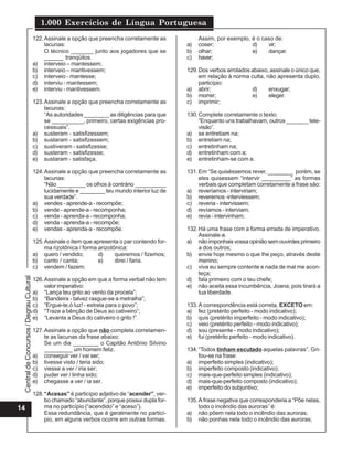 CentraldeConcursos/DegrauCultural
1.000 Exercícios de Língua Portuguesa
14
122.Assinale a opção que preencha corretamente as
lacunas:
O técnico _______ junto aos jogadores que se
______ tranqüilos.
a) interveio – mantessem;
b) interveio – mantivessem;
c) interveio - mantesse;
d) interviu - mantessem;
e) interviu - mantivessem.
123.Assinale a opção que preencha corretamente as
lacunas:
“As autoridades ________ as diligências para que
se __________, primeiro, certas exigências pro-
cessuais”.
a) susteram - satisfizessem;
b) sustaram - satisfizessem;
c) sustiveram - satisfizesse;
d) susteram - satisfizesse;
e) sustaram - satisfaça.
124.Assinale a opção que preencha corretamente as
lacunas:
“Não _________ os olhos à contrário __________
lucidamente e ________ teu mundo interior luz de
sua verdade”.
a) vendes - aprende-a - recompõe;
b) vende - aprende-a - recomponha;
c) venda - aprenda-a - recomponha;
d) venda - aprenda-a - recompõe;
e) vendas - aprenda-a - recompõe.
125.Assinale o item que apresenta o par contendo for-
ma rizotônica / forma arizotônica:
a) quero / vendido; d) queremos / fizemos;
b) canto / canta; e) direi / faria.
c) vendem / fazem;
126.Assinale a opção em que a forma verbal não tem
valor imperativo:
a) “Lança teu grito ao vento da procela”;
b) “Bandeira - talvez rasgue-se a metralha”;
c) “Ergue-te,ó luz! - estrela para o povo”;
d) “Traze a bênção de Deus ao cativeiro”;
e) “Levanta a Deus do cativeiro o grito !”.
127.Assinale a opção que não completa corretamen-
te as lacunas da frase abaixo:
Se um dia ________ o Capitão Antônio Silvino
_________ um homem feliz.
a) conseguir ver / vai ser;
b) tivesse visto / teria sido;
c) viesse a ver / iria ser;
d) puder ver / tinha sido;
e) chegasse a ver / ia ser.
128.“Acesas” é particípio adjetivo de “acender”, ver-
bo chamado “abundante”, porque possui dupla for-
ma no particípio (“acendido” e “aceso”).
Essa redundância, que é geralmente no particí-
pio, em alguns verbos ocorre em outras formas.
Assim, por exemplo, é o caso de:
a) coser; d) vir;
b) olhar; e) dançar.
c) haver;
129.Dos verbos arrolados abaixo, assinale o único que,
em relação à norma culta, não apresenta duplo,
particípio:
a) abrir; d) enxugar;
b) morrer; e) eleger.
c) imprimir;
130.Complete corretamente o texto:
“Enquanto uns trabalhavam, outros _______ tele-
visão”.
a) se entretiam na;
b) entretiam na;
c) entretinham na;
d) entretinham com a;
e) entretinham-se com a.
131.Em “Se quiséssemos rever, ________ porém, se
eles quisessem “intervir _________” as formas
verbais que completam corretamente a frase são:
a) reveríamos - interviriam;
b) reveremos -interviessem;
c) reveria - intervissem;
d) revíamos - interviam;
e) revia - intervinham;
132.Há uma frase com a forma errada de imperativo.
Assinale-a.
a) nãoimponhaisvossaopiniãosemouvirdesprimeiro
a dos outros;
b) envie hoje mesmo o que lhe peço, através deste
menino;
c) viva eu sempre contente e nada de mal me acon-
teça;
d) fala primeiro com o teu chefe;
e) não aceita essa incumbência, Joana, pois tirará a
tua liberdade.
133.A correspondência está correta, EXCETO em:
a) fez (pretérito perfeito - modo indicativo);
b) quis (pretérito imperfeito - modo indicativo);
c) veio (pretérito perfeito - modo indicativo);
d) sou (presente - modo indicativo);
e) fui (pretérito perfeito - modo indicativo).
134.“Todos tinham escutado aquelas palavras”. Gri-
fou-se na frase:
a) imperfeito simples (indicativo);
b) imperfeito composto (indicativo);
c) mais-que-perfeito simples (indicativo);
d) mais-que-perfeito composto (indicativo);
e) imperfeito do subjuntivo;
135.A frase negativa que corresponderia a “Põe nelas,
todo o incêndio das auroras” é:
a) não põem nela todo o incêndio das auroras;
b) não ponhas nela todo o incêndio das auroras;
 