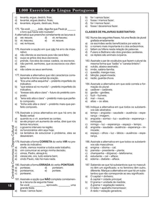 CentraldeConcursos/DegrauCultural
1.000 Exercícios de Língua Portuguesa
18
c) levanta, ergue, destrói, firas;
d) levantai, erguei,destruí, firais;
e) levanteis, ergueis, destruas, firais.
175.“Se você _____ João, diga-lhe que Paulo já ______
o livro que havia sido roubado”.
A alternativa que preenche corretamente as lacunas é:
a) ver,reouve; d) vir,re-hauveu;
b) vir,reauveu; e) vir,reouve.
c) ver,re-houve;
176.Assinale a opção em que não há erro de impe-
rativo:
a) não ofenda os escravos pois não será feliz;
b) ouça os gritos dos teus escravos;
c) prende, nos elos da vossa -cadeia, os escravos;
d) não permiti, senhores, que os escravos vos ofen-
dam;
e) não odeie os seus senhores.
177.Assinale a alternativa que não caracteriza corre-
tamente a forma verbal da oração.
a) “Era uma velha sequinha” – pretérito imperfeito do
indicativo;
b) “que estava só no mundo” – pretérito imperfeito do
indicativo;
c) “tivesse sido alta e clara” – futuro do pretérito com-
posto;
d) “teria sido alta e clara” – pretérito mais-que-perfei-
to composto;
e) “tinha sido alta e clara” – pretérito mais-que-per-
feito composto.
178.Assinale a única alternativa em que há erro de
flexão verbal:
a) quando eu o vir, acertarei as contas;
b) se ele propor um aumento de verba, direi que nós
temos recursos;
c) o governo interveio na região;
d) os funcionários vêm aqui hoje;
e) na tentativa de solucionar o problema, eles se
desavieram.
179.Assinale a forma CORRETA do verbo VIR no pre-
sente do indicativo:
a) chefe, viemos mostrar a todos este trabalho;
b) vim comunicar ao amigo minha decisão;
c) vimos, Pedro, abraçá-lo;
d) viesse ele, ora, tudo estaria bem;
e) vindo Paulo, não há mais nada.
180.Assinale a forma ERRADA do verbo PONTEAR:
a) ponteias; d) ponteiam;
b) ponteiamos; e) ponteie.
c) pontearei;
181.Assinale a opção que NÃO completa corretamen-
te a lacuna da seguinte frase:
Se você ___________ aprovado, ________ uma
grande festa.
a) fosse / íamos fazer;
b) for / vamos fazer;
c) fosse / iríamos fazer;
d) for / iremos fazer;
e) fosse / deveremos fazer.
CLASSES DE PALAVRAS SUBSTANTIVO:
182.Numa das seguintes frases, há uma flexão de plural
grafada erradamente:
a) os escrivães serão beneficiados por esta lei.
b) o número mais importante é o dos anõezinhos.
c) faltam os hifens nesta relação de palavras.
d) Fulano e Beltrano são dois grandes caráteres.
e) os répteis são animais ovíparos.
183.Assinale o par de vocábulos que fazem o plural da
mesma forma que “balão” e “caneta-tinteiro”:
a) vulcão, abaixo-assinado;
b) irmão, salário-família;
c) questão, manga-rosa;
d) bênção, papel-moeda;
e) razão, guarda-chuva.
184.Assinale a alternativa em que está correta a for-
mação do plural:
a) cadáver – cadáveis;
b) gavião – gaviães;
c) fuzil – fuzíveis;
d) mal – maus;
e) atlas – os atlas.
185.Indique a alternativa em que todos os substanti-
vos são abstratos:
a) tempo – angústia – saudade – ausência – espe-
rança – imagem;
b) angústia – sorriso – luz – ausência – esperança –
inimizade;
c) inimigo – luz – esperança – espaço – tempo;
d) angústia – saudade – ausência – esperança – ini-
mizade;
e) espaço – olhos – luz – lábios – ausência – espe-
rança.
186.Assinale a alternativa em que todos os substanti-
vos são masculinos:
a) enigma – idioma – cal;
b) pianista – presidente – planta;
c) champanha – dó(pena) – telefonema;
d) estudante – cal – alface;
e) edema – diabete – alface.
187.Sabendo-se que há substantivos que no masculi-
no têm um significado; e no feminino têm outro,
diferente. Marque a alternativa em que há um subs-
tantivo que não corresponde ao seu significado:
a) O capital = dinheiro;
A capital = cidade principal;
b) O grama = unidade de medida;
A grama = vegetação rasteira;
c) O rádio = aparelho transmissor;
A rádio = estação geradora;
 