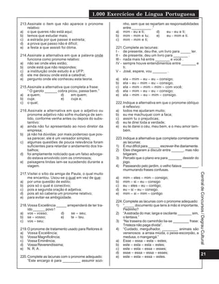 1.000 Exercícios de Língua Portuguesa
21
CentraldeConcursos/DegrauCultural
213.Assinale o item que não aparece o pronome
relativo:
a) o que queres não está aqui;
b) temos que estudar mais;
c) a estrada por que passei é estreita;
d) a prova que passo não é difícil;
e) a festa a que assisti foi ótima.
214.Assinale a alternativa em que a palavra onde
funciona como pronome relativo:
a) não sei onde eles estão;
b) onde está que não respondes;
c) a instituição onde estudo é a UFP;
d) ele me deixou onde está a catedral;
e) pergunto onde ele conheceu esta teoria.
215.Assinale a alternativa que completa a frase:
“ O garoto ______ cobra picou, passa bem.”
a) a quem; d) em quem;
b) cuja; e) cuja a;
c) o qual;
216.Assinale a alternativa em que o adjetivo ou
pronome adjetivo não sofre mudança de sen-
tido, conforme venha antes ou depois do subs-
tantivo:
a) ainda não fui apresentado ao novo diretor da
empresa;
b) já não há dúvidas: por mais poderoso que pos-
sa parecer, ele é um vereador simples;
c) algumas questões de pouca relevância foram
suficientes para retardar o andamento dos tra-
balhos;
d) foi amplamente noticiado que um falso advoga-
do estava envolvido com os criminosos;
e) paisagens lindas iam-se sucedendo durante a
viagem.
217.Visitei o sítio da amiga de Paula, o qual muito
me encantou. Usou-se o qual em vez de que:
a) por uma questão de estilo;
b) pois só o qual é conectivo;
c) pois a segunda oração é adjetiva;
d) pois ali só caberia um pronome relativo;
e) para evitar-se ambigüidade.
218.Vossa Excelência _____ arrependerá de ter tra-
ído ______ povo !
a) vos – vosso; d) se – seu;
b) se – vosso; e) te – teu.
c) vos – seu;
219.O pronome de tratamento usado para Reitores é:
a) Vossa Excelência;
b) Vossa Magnificência;
c) Vossa Eminência;
d) Vossa Reverendíssima;
e) N. R. A .
220.Complete as lacunas com o pronome adequado:
“Este encargo é para _________ assumir sozi-
nho, sem que se repartam as responsabilidades
entre __________ .”
a) mim - eu e ti; d) eu - eu e ti;
b) mim - mim e tu; e) eu - mim e ti.
c) mim - mim e ti;
221.Complete as lacunas:
I - de presente, deu-lhe, um livro para _____ ler.
II - de presente, deu um livro para _______ .
III - nada mais há entre _______ e você .
IV - sempre houve entendimentos entre _______ e
ti.
V - José, espere, vou _______ .
a) ela – mim – eu – eu – consigo;
b) ela – eu – mim – eu – consigo;
c) ela – mim – mim – mim – com você;
d) ela – mim – eu – eu – consigo;
e) ela – mim – eu – mim – consigo.
222.Indique a alternativa em que o pronome oblíquo
é reflexivo:
a) todos me ajudaram muito;
b) eu me machuquei com a faca;
c) assim tu o prejudicas;
d) eu te direi toda a verdade;
e) eu te darei o céu, meu bem, e o meu amor tam-
bém.
223.Indique a alternativa que completa corretamente
as lacunas:
1) É mui difícil para ______ escrever-lhe diariamente.
2) Eles chegaram a discutir entre ______, mas não
brigaram.
3) Percebi que o plano era para _______ desistir do
jogo.
4) Passeando pelo jardim, o velho falava ________,
murmurando frases confusas.
a) mim – eles – mim – consigo;
b) mim – si – eu – consigo
c) eu – eles – eu – contigo;
d) eu – si – eu – consigo.
e) mim – si – mim – contigo
224.Complete as lacunas com o pronome adequado:
1) “_____ documento que tens à mão é importante,
Pedrinho?
2) “Aestrada do mar, larga e oscilante _______ sim,
o tentava.”
3) “Na traseira do caminhão lia-se ________ frase:
Tristeza não paga dívida”.
4) “Cuidado, mergulhador, ________ animais são
venenosos: a arraia miúda, o peixe-escorpião, a
medusa, o mangangá.”
a) Esse – essa – esta – estes;
b) este – esta – esta – estes;
c) este – esta – essa – esses;
d) esse – essa – essa – esses;
e) este – esta – essa – estes.
 