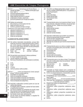 CentraldeConcursos/DegrauCultural
1.000 Exercícios de Língua Portuguesa
22
225.Em “________ Somente as do Fé-em-Deus (. . .)
sairiam ao largo ______”. Nesta construção a pa-
lavra “as” é:
a) pronome pessoal oblíquo átono;
b) pronome demonstrativo;
c) artigo definido feminino no plural;
d) preposição simples, essencial;
e) pronome pessoal com função de sujeito.
226.Dadas as sentenças:
1) Ela comprou um livro para mim ler.
2) Nada há entre mim e ti.
3) Avilmar, gostaria de falar consigo.
Verificamos que está (estão) correta (s):
a) apenas a sentença nº 1;
b) apenas a sentença nº 2;
c) apenas a sentença nº 3;
d) apenas a sentença nº 1 e nº 2;
e) todas as sentenças.
CLASSES DE PALAVRAS VERBO:
227.Há verbos chamados abundantes, porque têm
mais de uma forma, especialmente para o particí-
pio, como expulso e expulsado. Assinale o par
em que os dois verbos não têm os dois particípios
no uso corrente da língua:
a) aceitar – acender; d) soltar – romper;
b) fazer – ver; e) prender – extinguir.
c) emitir – incorrer;
228.Os períodos que possuem verbos auxiliares:
I - É mister trabalharmos mais.
II - Já vem raiando a madrugada.
III. Ela ficava filosofando, ao contemplar as estrelas.
a) I e II;
b) II e III;
c) I e III;
d) I, II e III;
e) nenhum possui verbo auxiliar.
229.Em “ _____ como se tivéssemos vivido sempre
juntos”, a forma verbal está no:
a) imperfeito do subjuntivo;
b) futuro do presente composto;
c) mais-que-perfeito composto do indicativo;
d) mais-que-perfeito composto do subjuntivo;
e) futuro composto do subjuntivo.
230.Assinale a alternativa correta quanto ao uso de
verbos abundantes:
a) foi elegido pelas mulheres, apesar de haver eleito
a maioria dos homens;
b) por haver aceitado as condições do acordo, seus
documentos foram entregues ao escrivão;
c) antes de chover, ele tinha cobrido o carro;
d) tem fazido muito calor ultimamente;
e) por ter morto um animal indefeso, o caçador foi
matado pelos índios.
231.“Acredito que Maria tenha feito a lição”, passan-
do-se a oração sublinhada para a voz passiva, o
verbo ficará assim:
a) foi feita;
b) tenha sido feita;
c) esteja sendo feita;
d) tenha estado feita;
e) seja feita.
232.Transportando para a voz passiva a frase “eu es-
tava revendo, naquele momento, as provas tipo-
gráficas do livro”, obtém-se a forma verbal . . .
a) ia revendo;
b) estava sendo revisto;
c) seriam revistas;
d) comecei a rever;
e) estavam sendo revistas.
233.Assinale a alternativa que contém voz passiva:
a) tínhamos apresentado diversas opções;
b) dorme-se bem naquele hotel;
c) precisa-se de gerentes de vendas;
d) difundia-se o boato de que haveria racionamento;
e) N. R. A
234.Transportando para a voz ativa a oração “os sóci-
os foram convocados para uma reunião”. Obtém-
se a forma verbal:
a) convocaram-se;
b) convocaram;
c) convocar-se-ia;
d) haviam sido convocados;
e) haverão de ser convocados.
235.Transpondo para a voz ativa a frase “O processo
deve ser revisto pelos dois funcionários”, obtém-
se a forma verbal:
a) deve-serever; d) reverão;
b) devemrever; e) rever-se-á.
c) será revisto;
236.Complete as frases abaixo com o presente do
subjuntivo dos verbos indicados entre parênteses:
A) Como os preços baixaram, é necessário que nós
________ o orçamentos (refaz);
B) É importante que nossa tentativa _______ o es-
forço (valer);
C) Convém que ele ______ um novo acordo (propor);
D) Para que não nomeemos é necessário que nós
_________ o que elas pensam (saber);
E) Espero que todos os responsáveis _________ a
culpa (assumir).
a) refaçamos - valha - proponha - saibamos - assu-
mam;
b) refazemos - valha - proponham - sabemos - assu-
mam;
c) refaçamos - valham - proponha - soubemos - as-
sumem;
d) refazemos - valha - proponha - saibamos - assu-
mam;
e) N.D.A.
 