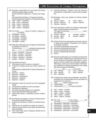 1.000 Exercícios de Língua Portuguesa
23
CentraldeConcursos/DegrauCultural
237.Assinale a alternativa em que todas as formas
verbais pedidas estejam certas:
Haver (presente subjuntivo, 1ª pessoa do singu-
lar);
Crer (presente indicativo, 3ª pessoa do plural);
Passear (presente subjuntivo, 2ª pessoa do plural).
a) haja – crêem – passeeis;
b) haje – crêm – passeieis;
c) haje – creem – passeais;
d) hajai – creim – passeiais;
e) haja – creiem – passeies.
238.“As linhas ______ para um ponto e depois se
______ no infinito”.
a) convergem – esvão;
b) convirgem – esvaem;
c) convergem – esvaiem;
d) convergem – esvaem;
e) convirgem – esvão.
239.Assinale a alternativa que completa corretamente
os espaços em branco:
“É preciso que _______ novidades interessantes
que _____ e ______ ao mesmo tempo”.
a) surjam – divertem – instruam;
b) surjam – divirtam – instruam;
c) surjam – divirtam – instruem;
d) surgem – divertem – instruem;
e) surgem – divirtam – instruam.
240.Considere as frases:
1) “Eles querem que nós (fazer) o trabalho”.
2) “Fazemos esforços para que todos (caber) na
sala”.
Flexionando corretamente os verbos indicados, te-
remos:
a) façamos – cabem;
b) fazemos – caibam;
c) fazemos – coubessem;
d) façamos – caberem;
e) façamos – caibam.
241.Assinale a frase em que há erro de conjugação
verbal:
a) os esportes entretêm a quem os pratica;
b) ele antevira o desastre;
c) só ficarei tranqüilo quando vir o resultado;
d) eles se desavinham freqüentemente;
e) ainda hoje requero o atestado de bons antece-
dentes.
242.Das frases que seguem, uma traz errado empre-
go da forma verbal.Assinale-a:
a) cumpre teus deveres, e terás a consciência tran-
qüila;
b) suporta-se com paciência a cólera do próximo;
c) nada do que se possui com gosto se perde sem
desconsolação;
d) não voltes atrás, pois é fraqueza desistir-se da
coisa começada;
e) dizia Rui Barbosa: “Fazeis o que vos manda a
consciência, e não fazeis o que convém ao apeti-
tes.
243.Assinale o item que contém as formas verbais
corretas:
a) reouve – intervi; d) reavi – intervi;
b) reouve – intervim; e) rehavi – intervim.
c) rehouve – intervim;
244.Que alternativa contém as palavras adequadas
para o preenchimento das lacunas?
“Do lugar de onde eles ________, _______ diver-
sas romarias”.
a) provém – afluem; d) provêem – afluem;
b) provém – aflue; e) provêm – afluem.
c) provém – aflui;
245.A frase “Procure compreender seus pais” está na
3ª pessoa do singular. Passando-a à 2ª pessoa
do singular, teremos:
a) procuras compreender vossos pais;
b) procurai compreender teus pais;
c) procura compreender seus pais;
d) procura compreender teus pais;
e) N.R.A.
246.Assinale a alternativa que completa corretamente
a frase abaixo. Observe que na primeira lacuna a
forma verbal é do imperativo afirmativo e, na se-
gunda, a forma verbal é do imperativo negativo.
Além disso, note que é a forma verbal “Vencerás”
que determina a pessoa gramatical a ser usada
nas duas formas do imperativo.
“ ________, não _________ e vencerás”
a) lute – desista; d) lutas – desiste;
b) lutai – desisti; e) lutai – desista.
c) luta – desistas;
247.A relação dos verbos que completam, convenien-
temente e em correspondência com as frases, as
respectivas com lacunas:
1 - “eles ______ melhor, sentados aqui”
2 - “todos ainda ______ nisso”
3 - “este produto ______ os mesmos fatores”
a) vêm – creêm – contém;
b) vêem – crêm – contém;
c) vêem – crêem – contém;
d) vêm – crêem – contém;
e) vêem – crêem – contêm.
248.“Se você _________ e o seu amigo ________ tal-
vez você __________ os seus bens”.
a) requisesse – intervisse – reavesse;
b) requeresse – intervisse – reavessse;
c) requeresse – interviesse – reouvesse;
d) requeresse – interviesse – reavesse;
e) requisesse – intervisse – reouvesse.
 