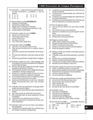1.000 Exercícios de Língua Portuguesa
29
CentraldeConcursos/DegrauCultural
312.Somente (...) longo prazo será possível ajustar-
se esse mecanismo (...) qualidade (...) que se
destina.
a) a – à – a; d) à – a – a;
b) à – a – à; e) à – à – a.
c) à – à – à;
313.Qual a regência verbal INCORRETA?
a) obedeça a sinalização;
b) perdoei-lhe a antiga dívida;
c) paguei aos funcionários o ordenado;
d) o filme é bom, pois todos já assistiram a ele;
e) sempre aspirou à felicidade.
314.Assinale a opção em que há ERRO.
a) ela deu um livro para mim;
b) Pedro jogou bola comigo;
c) pensei muito em ti;
d) ela viajou com nós;
e) meu irmão sabe cuidar de si.
315.Assinale a frase com ERRO:
a) para mim, ver o escravo sofrer é ruim;
b) nada de bom há entre mim e o senhor, disse o
escravo;
c) antes de o escravo ser chicoteado, ouvia-se gri-
to;
d) os escravos entravam e saía das casas de São
Luíz;
e) os escravos guardavam consigo ânsia e mágoas.
316.Assinale a opção em que o verbo lembrar está
empregado de maneira inaceitável em relação à
norma culta da língua:
a) lembrou-lhe aquela imagem de servidão, aquele
espetáculo de extrema miséria;
b) era necessário lembrá-lo da multidão faminta que
cambaleava, chorava e dançava ali;
c) lembrou-se, naquele instante, de que só os pre-
tos faziam compras ou andavam no ganho;
d) só me lembrava de ter visto a invasão das casas
para encher as banheiras e os potes;
e) queria que lhe lembrasse, ao sair à rua, naquelas
tardes entorpecidas pelo calor, das carroças
d’água.
317.Assinale o item que apresenta o emprego inade-
quado de pronome relativo:
a) os moços com quem falamos são estudantes de
Direito;
b) eis a terra donde se colhem tão bons frutos;
c) são empresas para as quais aparecem muitos
candidatos;
d) mostra-lhe-ei as canetas de que me sirvo;
e) refiro-me a esse aluno, cujo aluno já nos tem cau-
sado dissabores.
318.Assinale o item em que se omitiu uma preposi-
ção obrigatória:
a) o pretexto era a apresentação dos uniformes que
iam estrear no próximo campeonato;
b) o pretexto era a apresentação dos uniformes que
haviam comprado;
c) o pretexto era a apresentação dos uniformes de
que precisam;
d) o pretexto era a apresentação dos uniformes por
que tanto trabalharam;
e) o pretexto era a apresentação dos uniformes que
tanto se referiram os cronistas esportivos.
319.Erro de regência verbal:
a) esta autora tem idéias com que todos simpati-
zamos;
b) eis a ordem de que nos insurgimos;
c) aludiram a incidentes de que já ninguém se lem-
brava;
d) qual o cargo a que aspiras;
e) há fatos que nunca esquecemos.
320.Regência verbal correta:
a) prefiro mais a cidade que o campo;
b) chegamos finalmente em SantoAndré;
c) esta é a cidade que mais gosto;
d) assisti ao concerto de que você tanto gostou;
e) ainda não paguei o médico.
321.Marque a frase que contém incorreção quanto à
regência verbal:
a) o trabalho a que aludi será publicado no próximo
mês;
b) assistiu-se a um grande espetáculo;
c) paguei o médico no tempo previsto;
d) a mudança no projeto implica despesas maiores;
e) apressou-se em desfazer o equívoco.
322.Assinale a opção em que há erro de regência.
a) prefiro a cadelinha a todos os presentes;
b) gosta mais da cadelinha do que todos os presentes;
c) Eduarda não vai esquecer mais do episódio;
d) chamou a garota de dona;
e) vou à rua procurar a cadelinha.
323.Assinale a opção gramaticalmente incorreta:
a) há cerca de vinte dias promete voltar;
b) daqui a pouco ele mudará de idéia;
c) partiu há três dias;
d) não o vejo há dez dias;
e) de hoje há dez dias sairão os resultados.
324.Assinale o certo:
a) chamamo-lo inteligente;
b) chamamo-lo de inteligente;
c) chamamos-lhe inteligente;
d) chamamos-lhe de inteligente;
e) todas as regências acima estão corretas.
325.No caso de você faltar ( ___ ) prometido, incorrerá
( ___ ) reprovação de todos.
a) pelo – na; d) com o – para a;
b) ao – a; e) com o – na.
c) ao – da;
 