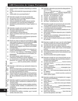 CentraldeConcursos/DegrauCultural
1.000 Exercícios de Língua Portuguesa
32
c) minha irmã tem verdadeira obsessão por vestidos
cinza;
d) os raios ultravioleta têm larga aplicação na Medi-
cina;
e) vocês estão só ou acompanhados ?
357.Assinale a opção com erro de construção:
a) ele comprou livros e revistas bastante antigos;
b) os filhos são tais qual a mãe;
c) todos os soldados do quartel estavam alertas;
d) sua opinião é um crime de lesa-inteligência;
e) estudamos profundamente a língua inglesa e a
francesa.
358.Assinale a opção com erro de construção:
a) são duas nações todo poderosas;
b) é vedado cópia deste livro;
c) mais trabalho e menas palavras;
d) alguns cientistas dizem que cebola é ótimo para
o sangue;
e) a literatura provençal e a portuguesa apresenta-
ram alguns pontos de contato.
359.Tendo em vista as regras de concordância, assi-
nale a opção em que a forma entre parêntese NÃO
completa corretamente a lacuna da frase:
a) devem ser bem ________ engenho e habilidades
daqueles que integram uma mesma comunidade.
(coordenadas) ;
b) os países pobres e os países ricos possuem re-
cursos e necessidades muito _______ ; (diversos);
c) é preciso que Ciência e Tecnologia estejam
__________ às aspirações da comunidade; (su-
bordinadas);
d) em muitos países, estão intimamente _________
o fenômeno científico e o social; (ligados);
e) os mecanismos e intenções que determinam a
pesquisa nos países ricos são erroneamente
__________ , para os países pobres. (transferi-
dos);
360.Assinale a alternativa que apresenta silepse de
pessoa.
a) ele foi recompensado e os demais esquecidos;
b) os alunos da Universidade fomos informados que
as aulas recomeçarão em março;
c) Vossa Excelência, senhor bispo, é muito generoso;
d) o povo, mesmo considerando os riscos em estar
ali, não se afastaram enquanto não chegava o seu
líder.
361.Assinale a opção em que há erro de concordância:
a) não eram caras a canetinha e o balãozinho que o
camelô vendia;
b) o camelô vendia barato canetas e balões coloridos;
c) o camelô vendia, baratos, os balõezinhos e as
canetinhas;
d) os balões e as canetas vendidos pelo camelô eram
baratíssimos;
e) os pequeninos balões e canetas, que o camelô
vendia, não eram caros.
362.Assinaleaalternativaquepreencheadequadamen-
te as lacunas.
Já _______ oito anos, que não _________ as pe-
ças de seu diário e ______ pessoas, naquela casa,
que não se preocupavam com isso.
a) iam fazer - se consertavam - havia;
b) ia fazer - se consertavam - havia;
c) ia fazer - se consertavam - haviam;
d) ia fazer - consertavam-se - haviam;
e) iam fazer - consertavam-se - havia.
363.Assinale a opção em que há erro de concordân-
cia em relação a norma culta da língua:
a) o trabalho do cientista é um dos que mais merece
o reconhecimento da sociedade;
b) um grande número de cientistas trabalha em con-
dições precárias;
c) deve existir condições especiais para o trabalho
do cientista;
d) valorizem-se os cientistas, oferecendo-lhes con-
dições especiais de trabalho;
e) quer-se criar condições especiais para o trabalho
do cientista.
364.Assinale a opção em que o uso do verbo haver
se faz de acordo com a norma culta da língua.
a) haverão anos sem que o veja novamente;
b) não deveriam haver condições melhores para o
Romantismo senão após nossa emancipação
política;
c) houveram protestos contra a reforma de Lutero;
d) não poderiam haver alunos mais estudiosos que
os desta turma;
e) não se houveram bem aqueles rapazes.
365.Assinale a opção em que a lacuna pode ser pre-
enchida por qualquer das duas formas verbais in-
dicadas entre parênteses.
a) um dos seus sonhos ________ morrer na terra
natal (era / eram);
b) aqui não _________ os sítios onde eu brincava.
(existe / existem);
c) umaporçãodesabiás________nalaranjeira;(can-
tava / cantavam);
d) não _______ em minha terra belezas naturais; (fal-
ta / faltam);
e) sou eu que _______ morrer ouvindo o canto do
sabiá. (quero / quer).
366.Assinale a opção que se completa com a segun-
da forma dos parênteses.
a) Creio que _________ existir pessoas honestas;
(deve / devem)
b) amanhã ________ fazer cinco anos que voltaste;
(vai / vão)
c) pensamos que _________ muitos pretendentes a
este cargo; (haverá / haverão)
d) todos crêem que __________ ocorrer um empa-
te; (pode / podem)
e) pelos meus cálculos __________ fazer três dias
que ela não aparece. (vai / vão)
 