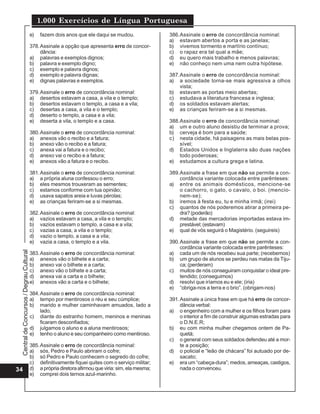 CentraldeConcursos/DegrauCultural
1.000 Exercícios de Língua Portuguesa
34
e) fazem dois anos que ele daqui se mudou.
378.Assinale a opção que apresenta erro de concor-
dância:
a) palavras e exemplos dignos;
b) palavra e exemplo digno;
c) exemplo e palavra dignos;
d) exemplo e palavra dignas;
e) dignas palavras e exemplos.
379.Assinale o erro de concordância nominal:
a) desertos estavam a casa, a vila e o templo;
b) desertos estavam o templo, a casa e a vila;
c) desertas a casa, a vila e o templo;
d) deserto o templo, a casa e a vila;
e) deserta a vila, o templo e a casa.
380.Assinale o erro de concordância nominal:
a) anexos vão o recibo e a fatura;
b) anexo vão o recibo e a fatura;
c) anexa vai a fatura e o recibo;
d) anexo vai o recibo e a fatura;
e) anexos vão a fatura e o recibo.
381.Assinale o erro de concordância nominal:
a) a própria aluna confessou o erro;
b) eles mesmos trouxeram as sementes;
c) estamos conforme com tua opinião;
d) usava sapatos areia e luvas pérolas;
e) as crianças feriram-se a si mesmas.
382.Assinale o erro de concordância nominal:
a) vazios estavam a casa, a vila e o templo;
b) vazios estavam o templo, a casa e a vila;
c) vazias a casa, a vila e o templo;
d) vazio o templo, a casa e a vila;
e) vazia a casa, o templo e a vila.
383.Assinale o erro de concordância nominal:
a) anexos vão o bilhete e a carta;
b) anexo vai o bilhete e a carta;
c) anexo vão o bilhete e a carta;
d) anexa vai a carta e o bilhete;
e) anexos vão a carta e o bilhete;
384.Assinale o erro de concordância nominal:
a) tempo por mentirosos o réu e seu cúmplice;
b) marido e mulher caminhavam amuados, lado a
lado;
c) diante do estranho homem, meninos e meninas
ficaram desconfiados;
d) julgamos o aluno e a aluna mentirosos;
e) tenho o aluno e seu companheiro como mentiroso.
385.Assinale o erro de concordância nominal:
a) sós, Pedro e Paulo abriram o cofre;
b) só Pedro e Paulo conhecem o segredo do cofre;
c) definitivamente fiquei quites com o serviço militar;
d) a própria diretora afirmou que viria: sim, ela mesma;
e) comprei dois ternos azul-marinho.
386.Assinale o erro de concordância nominal:
a) estavam abertos a porta e as janelas;
b) vivemos tormento e martírio contínuo;
c) o rapaz era tal qual a mãe;
d) eu quero mais trabalho e menos palavras;
e) não conheço nem uma nem outra hipótese.
387.Assinale o erro de concordância nominal:
a) a sociedade torna-se mais agressiva a olhos
vista;
b) estavam as portas meio abertas;
c) estudava a literatura francesa e inglesa;
d) os soldados estavam alertas;
e) as crianças feriram-se a si mesmas.
388.Assinale o erro de concordância nominal:
a) um e outro aluno desistiu de terminar a prova;
b) cerveja é bom para a saúde;
c) nesta cidade, há paisagens as mais belas pos-
sível;
d) Estados Unidos e Inglaterra são duas nações
todo poderosas;
e) estudamos a cultura grega e latina.
389.Assinale a frase em que não se permite a con-
cordância variante colocada entre parênteses:
a) entre os animais domésticos, mencione-se
o cachorro, o gato, o cavalo, o boi. (mencio-
nem-se);
b) iremos à festa eu, tu e minha irmã; (irei)
c) quantos de nós poderemos atirar a primeira pe-
dra? (poderão)
d) metade das mercadorias importadas estava im-
prestável; (estavam)
e) qual de vós seguirá o Magistério. (seguireis)
390.Assinale a frase em que não se permite a con-
cordância variante colocada entre parênteses:
a) cada um de nós recebeu sua parte; (recebemos)
b) um grupo de alunos se perdeu nas matas da Tiju-
ca; (perderam)
c) muitos de nós conseguiram conquistar o ideal pre-
tendido; (conseguimos)
d) resolvi que iríamos eu e ele; (iria)
e) “obriga-nos a terra e o brio”. (obrigam-nos)
391.Assinale a única frase em que há erro de concor-
dância verbal:
a) o engenheiro com a mulher e os filhos foram para
o interior a fim de construir algumas estradas para
o D.N.E.R;
b) eu com minha mulher chegamos ontem de Pa-
quetá;
c) o general com seus soldados defendeu até a mor-
te a posição;
d) o policial e “leão de chácara” foi autuado por de-
sacato;
e) era um “cabeça-dura”; medos, ameaças, castigos,
nada o convenceu.
 