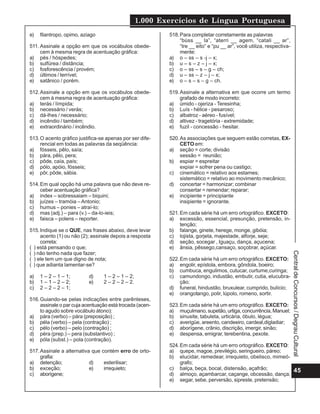 1.000 Exercícios de Língua Portuguesa
45
CentraldeConcursos/DegrauCultural
e) filantropo, opimo, aziago
511. Assinale a opção em que os vocábulos obede-
cem à mesma regra de acentuação gráfica:
a) pés / hóspedes;
b) sulfúrea / distância;
c) fosforescência / provém;
d) últimos / terrível;
e) satânico / porém.
512.Assinale a opção em que os vocábulos obede-
cem à mesma regra de acentuação gráfica:
a) terás / límpida;
b) necessário / verás;
c) dá-lhes / necessário;
d) incêndio / também;
e) extraordinário / incêndio.
513.O acento gráfico justifica-se apenas por ser dife-
rencial em todas as palavras da seqüência:
a) fósseis, pêlo, saía;
b) pára, pêlo, pera;
c) pôde, caía, país;
d) pólo, apóio, fósseis;
e) pôr, pôde, sábia.
514.Em qual opção há uma palavra que não deve re-
ceber acentuação gráfica?
a) index – sobressaiam – biquini;
b) juízes – tramóia –Antonio;
c) humus – ponies – atraí-lo;
d) mas (adj.) – para (v.) – da-lo-ieis;
e) faisca – polens – reporter.
515.Indique se o QUE, nas frases abaixo, deve levar
acento (1) ou não (2); assinale depois a resposta
correta:
( ) está pensando o que;
( ) não tenho nada que fazer;
( ) ele tem um que digno de nota;
( ) que adianta lamentar-se?
a) 1 – 2 – 1 – 1; d) 1 – 2 – 1 – 2;
b) 1 – 1 – 2 – 2; e) 2 – 2 – 2 – 2.
c) 2 – 2 – 2 – 1;
516.Guiando-se pelas indicações entre parênteses,
assinale o par cuja acentuação está trocada (acen-
to agudo sobre vocábulo átono):
a) pára (verbo) – pára (preposição) ;
b) péla (verbo) – pela (contração) ;
c) pélo (verbo) – pelo (contração) ;
d) péra (prep.) – pera (substantivo) ;
e) póla (subst.) – pola (contração).
517.Assinale a alternativa que contém erro de orto-
grafia:
a) detenção; d) esterilisar;
b) exceção; e) irrequieto;
c) aborígene;
518.Para completar corretamente as palavras
“búss __ la”, “aterri __ agem, “catali __ ar”,
“tre __ eito” e “pu __ ar”, você utiliza, respectiva-
mente:
a) o – ss – s -j – x;
b) u – s – z – j – x;
c) o – ss – s – g – ch;
d) u – ss – z – j – x;
e) o – s – s – g – ch.
519.Assinale a alternativa em que ocorre um termo
grafado de modo incorreto:
a) úmido - ojeriza - Teresinha;
b) Luís - hélice - pesaroso;
c) albatroz - aéreo - fusível;
d) altivez - tragetória - extremidade;
e) fuzil - concessão - hesitar.
520.As associações que seguem estão corretas, EX-
CETO em:
a) seção = corte; divisão
sessão = reunião;
b) espiar = espreitar
expiar = sofrer pena ou castigo;
c) cinemático = relativo aos estames;
sistemático = relativo ao movimento mecânico;
d) concertar = harmonizar; combinar
consertar = remendar; reparar;
e) incipiente = principiante
insipiente = ignorante.
521.Em cada série há um erro ortográfico. EXCETO:
a) excessão, essencial, presunção, pretensão, in-
tenção;
b) falange, ginete, herege, monge, gibóia;
c) lojista, gorjeta, majestade, alforje, seje;
d) seção, socegar , Iguaçu, dança, açucena;
e) ânsia, pêssego,cansaço, soçobrar, açúcar.
522.Em cada série há um erro ortográfico. EXCETO:
a) engolir, epístola, embora, gôndola, boeiro;
b) cumbuca, engulimos, cutucar, curtume,curinga;
c) camundongo, industão, embutir, cutia, elucubra-
ção;
d) funeral, hindustão, bruxulear, cumprido, bulício;
e) orangotango, polir, lúpolo, romeno, sortir.
523.Em cada série há um erro ortográfico. EXCETO:
a) muçulmano, supetão, urtiga, concurrência, Manuel;
b) sinusite, tabuleta, urticária, óbulo, légua;
c) averigüe, areento, candeeiro, cardeal,digladiar;
d) aborígene, crânio, discrição, imergir, sinão;
e) despensa, emigrar, terebentina, pexote.
524.Em cada série há um erro ortográfico. EXCETO:
a) quepe, magoe, previlégio, seringueiro, páreo;
b) elucidar, remedear, irrequieto, obelisco, mimeó-
grafo;
c) balça, beça, bocal, distensão, açafrão;
d) almoço, açambarcar, caçange, obcessão, dança;
e) segar, sebe, perversão, sipreste, pretensão;
 