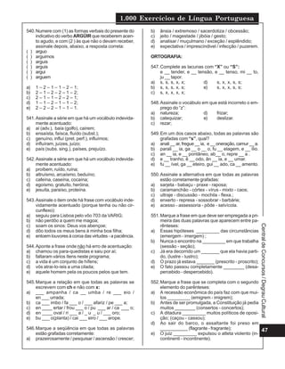 1.000 Exercícios de Língua Portuguesa
47
CentraldeConcursos/DegrauCultural
540.Numere com (1) as formas verbais do presente do
indicativo do verbo ARGÜIR que receberem acen-
to agudo, e com (2 ) às que não o devam receber,
assinale depois, abaixo, a resposta correta:
( ) arguo
( ) arguimos
( ) arguis
( ) arguis
( ) argui
( ) arguem
a) 1 – 2 – 1 – 1 – 2 – 1;
b) 2 – 1 – 2 – 2 – 1 – 2;
c) 2 – 1 – 1 – 2 – 2 – 1;
d) 1 – 1 – 2 – 1 – 1 – 2;
e) 2 – 2 – 2 – 1 – 1 – 1.
541.Assinale a série em que há um vocábulo indevida-
mente acentuado:
a) aí (adv.), baía (golfo), caírem;
b) ensaísta, faísca, fluído (subst.);
c) genuíno, influí (pret. perf.), influímos;
d) influíram, juízes, juízo;
e) país (subs. sing.), países, prejuízo.
542.Assinale a série em que há um vocábulo indevida-
mente acentuado:
a) proíbem, ruído, ruína;
b) altruísmo, arcaísmo, beduíno;
c) cafeína, caseína, cocaína;
d) egoísmo, gratuíto, heróina;
e) jesuíta, paraíso, proteína.
543.Assinale o item onde há frase com vocábulo inde-
vidamente acentuado (porque tenha ou não cir-
cunflexo):
a) seguiu para Lisboa pelo vôo 703 da VARIG;
b) não perdôo a quem me magoa;
c) soam os sinos: Deus vos abençoe;
d) dôo todos os meus bens à minha boa filha;
e) entoem louvores à coroa das virtudes - a paciência.
544.Aponte a frase onde não há erro de acentuação:
a) chamou os para-quedistas e saiu por aí;
b) faltaram vários ítens neste programa;
c) a vida é um conjunto de hífens;
d) vós atrai-lo-íeis a uma cilada;
e) aquele homem pela os poucos pelos que tem.
545.Marque a relação em que todas as palavras se
escrevem com ch e não com x:
a) ___ ampanha / ca __ umba / re ___ eio /
en ___ urrada;
b) ca ___ imbo / fa ___ o / ___ afariz / pe ___ a;
c) en ____ ertar / frou ___ o / pu ___ ar / ca ___ o;
d) en ____ oval / ri ___ a / _ u _ u / ___ oro;
e) bu ___ o(planta) / cai ___ eiro / ___ arope.
546.Marque a seqüência em que todas as palavras
estão grafadas corretamente:
a) prazeirosamente / pesquisar / ascensão / crescer;
b) ânsia / extremoso / sacerdotiza / obcessão;
c) jeito / magestade / jibóia / gesto;
d) analisar / muçulmano / exceção / esplêndido;
e) expectativa / imprescíndivel / infecção / puzerem.
ORTOGRAFIA:
547.Complete as lacunas com “X” ou “S”:
e __ tender, e __ tensão, e __ tenso, mi __ to,
ju __ tapor.
a) s, s, s, x, x; d) s, x, x, s, s;
b) s, s, s, x, s; e) s, x, x, s, s;
c) s, x, x, x, x;
548.Assinale o vocábulo em que está incorreto o em-
prego do “z”:
a) natureza; d) frizar;
b) catequizar; e) deslizar.
c) rezar;
549.Em um dos casos abaixo, todas as palavras são
grafadas com “s”, qual?
a) anali__ar, fregue__ia, e__oneração,camur__a.
b) parali __ ia, ga __ o __ o, fu __ elagem, e __ ílio.
c) an __ ia, e __ pontâneo, ab__ o, repre __ a .
d) e __ tranho, ê __ odo, ân __ ia, e __ umar.
e) fu __ ível, ga __ eteiro, gui __ ado, ca __ amento.
550.Assinale a alternativa em que todas as palavras
estão corretamente grafadas:
a) sarjeta - babaçu - praxe - raposa;
b) caramanchão - córtex - vírus - mixto - caos;
c) ultraje - discussão - mochila - flexa.;
d) enxerto - represa - sossobrar - barbárie;
e) acesso - assessoria - pôde - selvícola.
551.Marque a frase em que deve ser empregada a pri-
meira das duas palavras que aparecem entre pa-
rênteses:
a) Essas hipóteses _________ das circunstâncias
(emergem - imergem) ;
b) Nunca o encontro na _________ em que trabalha
(sessão - seção);
c) Já era decorrido um _______ que ela havia parti-
do, (lustre - lustro);
d) O prazo já estava _______ (prescrito - proscrito);
e) O fato passou completamente ________ (desa-
percebido - despercebido).
552.Marque a frase que se completa com o segundo
elemento do parênteses:
a) A recessão econômica do país faz com que mui-
tos _________ (emigrem - imigrem);
b) Antes de ser promulgada, a Constituição já pedia
muitos ________ (consertos - concertos);
c) A ditadura _________ muitos políticos de oposi-
ção; (caçou - cassou);
d) Ao sair do barco, o assaltante foi preso em
___________ (flagrante - fragrante);
e) O juiz _________ expulsou o atleta violento (in-
continenti - incontinente).
 
