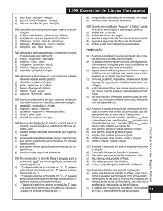 1.000 Exercícios de Língua Portuguesa
51
CentraldeConcursos/DegrauCultural
c) tatú -fácil - através - Nélson;
d) possui -pô-la - Eugênio - bíceps;
e) álbum - inocência - gráu - benção;
584.Aponte o único conjunto em que há erro de acen-
tuação:
a) tu tens - ela detém - pô-lo-íamos - hífens;
b) eloqüência - que eu arguasozinho - Bauru;
c) influíram - Sérgio - atraí-lo - dizíamos;
d) pântano - Madagáscar - ibero - rubrica;
e) constrói - véu - flúor - bisturi;
585.Assinale a alternativa em que contém um vocábu-
lo acentuado indevidamente:
a) séssil - fossilífero - massapê;
b) estôrvo - sílex - tórax;
c) indígena - catalético - araxá;
d) irrisório - isopor - isócrono;
e) eqüídeo - qüinqüídio-míngua.
586.Assinale a alternativa em que nenhuma palavra
deveria receber acento gráfico:
a) dissídio - adultério - Grajaú;
b) ônix - oxalúrico - inoxidável;
c) baurú - Marapendí - hífens;
d) flácido - híper - súper;
e) ossário - reversível - urânio.
587.Marque a alternativa em que todos os vocábulos
são acentuados em obediência à mesma regra:
a) glossário - presságio - clímax.
b) fogaréu - geléia - estóico;
c) alcatéia - magistério - hendecassílabo;
d) fóssil - pólo - pêlo;
e) dossiê - emissário - fórceps.
588.Na oração “A bênção do criador incidirá sobre os
órfãos”, a acentuação se justifica aos termos gri-
fados, por:
a) serem ambas oxítonas terminadas por vogal fe-
chada;
b) necessidade de diferenciação de seus homônimos;
c) por serem 2 paroxítonas terminadas em ditongo
decrescente;
d) por serem ambas paroxítonas terminadas por vo-
gal tônica;
e) nenhuma das respostas anteriores.
589.Na expressão “o solo do Para é propicio para a
cultura do açai”, os termos grifados carecem de
acento agudo por:
a) 1ª palavra oxítona terminada em “a”, 2ª palavra
paroxítona terminada em “o”, 3ª palavra oxítona
terminada em “i”.
b) 1ª palavra oxítona terminada em “a”, 2ª palavra
paroxítona terminada em ditongo decrescente; 3ª
palavra oxítona terminada em hiato
c) 1ª palavra homônima de uma preposição; 2ª pala-
vra paroxítona terminada em ditongo crescente;
3ª palavra oxítona terminada em “i”.
d) porque todas são oxítonas terminadas em vogal;
e) nenhuma das respostas anteriores.
590.Quanto aos vocábulos “Araguarí” e Bisturí”, pode-
mos dizer, em relação à acentuação gráfica:
a) ambas são oxítonas;
b) ambas terminam em vogal;
c) apenas a segunda está corretamente acentuada;
d) apenas a segunda não deve ser acentuada;
e) ambas estão incorretamente acentuadas.
PONTUAÇÃO
591.Assinale a opção em que a supressão das vírgu-
las alteraria o sentido do anunciado:
a) os países menos desenvolvidos vêm buscando,
ultimamente, soluções para seus problemas no
acervo cultural dos mais avançados;
b) alguns pesquisadores,que se encontram compro-
metidos com as culturas dos países avançados,
acabam se tornando menos criativos;
c) torna-se, portanto, imperativa uma revisão mode-
lo presente do processo de desenvolvimento tec-
nológico;
d) a atividade científica, nos países desenvolvidos, é
tão natural quanto qualquer outra atividade econô-
mica;
e) por duas razões diferentes podem surgir, da inte-
ração de uma comunidade com outra, mecanis-
mos de dependência.
592.Assinale a opção em que está corretamente indi-
cada a ordem dos sinais de pontuação que de-
vem preencher as lacunas da frase abaixo:
“Quando se trata de trabalho científico ___ duas
coisas devem ser consideradas ____ uma é a con-
tribuição teórica que o trabalho oferece ___ a ou-
tra é o valor prático que possa ter.
a) dois pontos, ponto e vírgula, ponto e vírgula
b) dois pontos, vírgula, ponto e vírgula;
c) vírgula, dois pontos, ponto e vírgula;
d) pontos vírgula, dois pontos, ponto e vírgula;
e) ponto e vírgula, vírgula, vírgula.
593.Assinale o exemplo em que há emprego incorreto
da vírgula:
a) como está chovendo, transferi o passeio;
b) não sabia, por que todos lhe viravam o rosto;
c) ele, caso queira, poderá vir hoje;
d) não sabia, por que não estudou;
e) o livro, comprei-o por conselho do professor.
594.Assinale o trecho sem erro de pontuação:
a) vimos pela presente solicitar de V.Sas., que nos in-
forme a situação econômica da firma em questão;
b) cientificamo-lo de que na marcha do processo de
restituição de suas contribuições, verificou-se a
ausência da declaração de beneficiários;
c) o Instituto de Previdência do Estado, vem solicitar
de V.Sa. o preenchimento da declaração;
 