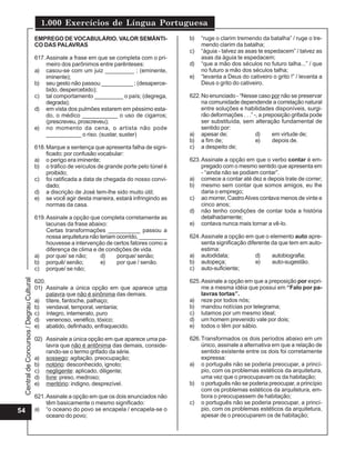 CentraldeConcursos/DegrauCultural
1.000 Exercícios de Língua Portuguesa
54
EMPREGO DE VOCABULÁRIO. VALOR SEMÂNTI-
CO DAS PALAVRAS
617.Assinale a frase em que se completa com o pri-
meiro dos parônimos entre parênteses:
a) casou-se com um juiz _________ ; (eminente,
iminente);
b) seu gesto não passou __________ ; (desaperce-
bido, despercebido);
c) tal comportamento _________ o país; (degrega,
degrada);
d) em vista dos pulmões estarem em péssimo esta-
do, o médico ___________ o uso de cigarros;
(prescreveu, proscreveu);
e) no momento da cena, o artista não pode
___________ o riso. (sustar, suster)
618.Marque a sentença que apresenta falha de signi-
ficado; por confusão vocabular:
a) o perigo era iminente;
b) o tráfico de veículos de grande porte pelo túnel é
proibido;
c) foi ratificada a data de chegada do nosso convi-
dado;
d) a discrição de José tem-lhe sido muito útil;
e) se você agir desta maneira, estará infringindo as
normas da casa.
619.Assinale a opção que completa corretamente as
lacunas da frase abaixo:
Certas transformações __________ passou a
nossa arquitetura não teriam ocorrido, _________
houvesse a intervenção de certos fatores como a
diferença de clima e de condições de vida.
a) por que/ se não; d) porque/ senão;
b) porquê/ senão; e) por que / senão.
c) porque/ se não;
620.
01) Assinale a única opção em que aparece uma
palavra que não é sinônima das demais.
a) títere, fantoche, palhaço;
b) vendaval, temporal, ventania;
c) íntegro, intemerato, puro
d) venenoso, venéfico, tóxico;
e) abatido, definhado, enfraquecido.
02) Assinale a única opção em que aparece uma pa-
lavra que não é antônima das demais, conside-
rando-se o termo grifado da série.
a) sossego: agitação, preocupação;
b) notório: desconhecido, ignoto;
c) negligente: aplicado, diligente;
d) livre: preso, medroso;
e) meritório: indigno, desprezível.
621.Assinale a opção em que os dois enunciados não
têm basicamente o mesmo significado:
a) “o oceano do povo se encapela / encapela-se o
oceano do povo;
b) “ruge o clarim tremendo da batalha” / ruge o tre-
mendo clarim da batalha;
c) “águia - talvez as asas te espedacem” / talvez as
asas da águia te espedacem;
d) “que a mão dos séculos no futuro talha...” / que
no futuro a mão dos séculos talha;
e) “levanta a Deus do cativeiro o grito !” / levanta a
Deus o grito do cativeiro.
622.No enunciado - “Nesse caso por não se preservar
na comunidade dependende a correlação natural
entre soluções e habilidades disponíveis, surgi-
rão deformações . . .” -, a preposição grifada pode
ser substituída, sem alteração fundamental de
sentido por:
a) apesar de; d) em virtude de;
b) a fim de; e) depois de.
c) a despeito de;
623.Assinale a opção em que o verbo contar é em-
pregado com o mesmo sentido que apresenta em
- “ainda não se podiam contar”.
a) comece a contar até dez e depois trate de correr;
b) mesmo sem contar que somos amigos, eu lhe
daria o emprego;
c) ao morrer, CastroAlves contava menos de vinte e
cinco anos;
d) não tenho condições de contar toda a história
detalhadamente;
e) contava nunca mais tornar a vê-lo.
624.Assinale a opção em que o elemento auto apre-
senta significação diferente da que tem em auto-
estima:
a) autodidata; d) autobiografia;
b) autopeça; e) auto-sugestão.
c) auto-suficiente;
625.Assinale a opção em que a preposição por expri-
me a mesma idéia que possui em “Falo por pa-
lavras tortas”.
a) reze por todos nós;
b) mandou notícias por telegrama;
c) lutamos por um mesmo ideal;
d) um homem prevenido vale por dois;
e) todos o têm por sábio.
626.Transformados os dois períodos abaixo em um
único, assinale a alternativa em que a relação de
sentido existente entre os dois foi corretamente
expressa:
a) o português não se poderia preocupar, a princí-
pio, com os problemas estéticos da arquitetura,
uma vez que o preocupavam os da habitação;
b) o português não se poderia preocupar, a princípio
com os problemas estéticos da arquitetura, em-
bora o preocupassem de habitação;
c) o português não se poderia preocupar, a princí-
pio, com os problemas estéticos da arquitetura,
apesar de o preocuparem os de habitação;
 
