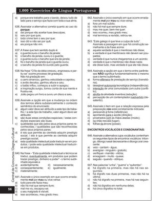 CentraldeConcursos/DegrauCultural
1.000 Exercícios de Língua Portuguesa
56
e) porque era trabalho para o bando, deixou tudo de
lado para o serviço que fazia com toda a sua alma.
636.Assinalar a alternativa correta quanto ao uso do
porque:
a) daí porque não aceitar tuas desculpas;
b) saiu por que quis;
c) todo crime tem o seu por que;
d) isso dói e não sei por quê;
e) eis porque não vim.
637.A frase que tem sentido duplo é:
a) o guarda ouviu o barulho da janela;
b) o barulho da janela, ouviu-o o guarda;
c) o guarda ouviu o barulho que era da janela;
d) foi o barulho da janela que o guarda ouviu;
e) o barulho da janela foi ouvido pelo guarda.
638.Na frase “O fio da idéia cresceu, engrossou e par-
tiu-se” ocorre processo de gradação.
Não há gradação em:
a) o carro arrancou, ganhou velocidade e capotou;
b) o avião decolou, ganhou altura e caiu;
c) o balão inflou, começou a subir e apagou;
d) a inspiração surgiu, tomou conta de sua mente e
frustou-se;
e) João pegou um livro e ouviu um disco e saiu.
639.Assinale a opção em que a mudança na ordem
dos termos altera substancialmente o conteúdo
semântico do enunciado:
a) algum valor deve ser atribuído a este tipo de traba-
lho; / a este tipo de trabalho, valor algum deve ser
atribuído;
b) são duas estas condições especiais; / estas con-
dições especiais são duas;
c) qualidades que são pelos seus próprios pares re-
conhecidas; / qualidades que são reconhecidas
pelos seus próprios pares;
d) é isto que permite ao cientista adquirir prestígio
social; / isto é que permite ao cientista adquirir
prestígio social;
e) esta qualidade intelectual pode traduzir-se em pro-
dutos; / pode esta qualidade intelectual traduzir-
se em produtos.
640.Na frase - “Esta qualidade intelectual e técnica se
traduz, eventualmente, em produtos que podem
trazer prestígio, dinheiro e poder” - o termo subli-
nhado equivale a:
a) acidentalmente; d) necessariamente;
b) conseqüentemente; e) igualmente.
c) materialmente;
641.Assinale o único exemplo em que ocorre errada-
mente mal por mau ou vice-versa:
a) tudo para ele fazia mau;
b) não há mal que sempre dure;
c) mal me viu, escapou-se;
d) o seu malgrado é visível;
e) isso aconteceu, mau grado meu.
642.Assinale o único exemplo em que ocorre errada-
mente mal por mau ou vice-versa:
a) fora um mal súbito;
b) não há mal que sempre dure;
c) mau me quer, bem me quer:
d) isso ocorreu, mau grado meu;
e) mal terminou a revisão, retirou-se.
643.“Este galego é que teve a culpa de tudo”.
Assinale a passagem em que há construção se-
melhante a da frase acima:
a) aquela verdade é que o mentiroso não disse;
b) a verdade é que mentirosos não devem ser pou-
pados;
c) verdade é que nunca chegaremos a um acordo;
d) verdade é que o mentiroso não disse nada;
e) ele disse tudo, mas verdade é que ele não disse.
644.Assinale a opção em que o termo entre parênte-
ses NÃO significa fundamentalmente o mesmo
que o termo sublinhado:
a) forma efêmera de prestação de serviço (transitó-
ria);
b) desejávelautonomia tecnológica (independência);
c) interação de uma comunidade com outra (confli-
to);
d) atrofia da atividade inventiva (redução);
e) percepção de um contemplador inadvertido (de-
satento).
645.Assinale o item em que a relação expressa pela
preposição não está corretamente indicada:
a) perecendo à fome (referência);
b) apontando para o açoite (direção);
c) prostrados com as mãos atadas (modo);
d) no chão resvala (lugar);
e) folhas da árvore (posse).
ENCONTROS VOCÁLICOS E CONSONANTAIS:
646.Assinale a alternativa cujos vocábulos contenham
os seguintes tipos de encontros vocálicos: triton-
go, ditongo nasal decrescente e ditongo oral cres-
cente:
a) veio - cantam - água;
b) averigüei - ninguém - gratuito;
c) verifiquei - mamão - vitória;
d) enxagüem - muito - quase;
e) saguão - quando - oblíquo.
647.Nas palavras “unha”, “guerra” e “quilombo”:
a) há dígrafo na primeira, mas não há nas se-
guintes;
b) há dígrafo nas duas primeiras, mas não há na
última;
c) não há dígrafo na primeira, mas há nas seguin-
tes;
d) não há dígrafos em nenhuma delas;
e) há cinco dígrafos no total.
 