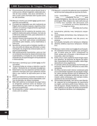 CentraldeConcursos/DegrauCultural
1.000 Exercícios de Língua Portuguesa
68
e) Os promotores da nossa cultura devem levar a
outros povos o Brasil imaginário, elaborado atra-
vés de seus poetas, dos seus narradores, e
sem o qual o país chamado real é quase como
se não existisse.
776.Marque o trecho que contém erro quanto à sin-
taxe de concordância.
a) O projeto de integração que vêm realizando as
frágeis democracias uruguaia, argentina e bra-
sileira é um esforço inegavelmente significati-
vo para o cone sul.
b) Há registros de um sistema de exames com-
petitivos elaborado pelos chineses, há mais de
2.000 anos antes de Cristo, para selecionar cri-
anças superdotadas.
c) Grande número de programas têm sido direci-
onados , nos EUA, para áreas consideradas
prioritárias pelo Estado, como matemática e
ciências.
d) Ignorância, preconceito e tradição mantêm vi-
vas uma série de idéias que dificultam a imple-
mentação de programas direcionados às cri-
anças superdotadas.
e) São extremamente importantes, para se criar
um ambiente favorável ao desenvolvimento dos
superdotados, a criação de uma variedade de
experiências de aprendizagem enriquecedoras
e estimulantes.
777.Assinale a sentença que contém erro na for-
ma verbal.
a) “Examinai todas as coisas e retende o que for
melhor.” (Extraído de um marcador de páginas).
b) Detenhamo-nos nos aspectos centrais do pen-
samento marxista para que saibamos extrair
dele o que melhor se aproveita para os dias
atuais.
c) Para que elaboremos propostas inovadoras, é
preciso que ponhamos nossa criatividade a ser-
viço da geração de idéias inusitadas.
d) Mas não caiamos na tentação de julgar todos
os dirigentes políticos como se fossem uns
aproveitadores, que usam os cargos apenas
para se locupletarem.
e) Se almejardes o saber, vades aos livros e con-
viveis com os sábios.
778.Marque o conjunto de palavras que completam
da forma mais adequada as lacunas do texto.
Levo – nesta Meca _______ dos seringueiros
– vida _______ e fatigante. Foi um ______ esta
parada obrigatória, que não sei até quando se
prolongará. Mas resigno-me, bem certo de que
a minha boa vontade não afrouxará com
________ e confiante na minha abstinência
_______ no reagir ao clima.
(Euclides da Cunha).
a) tumultuária; plácida; mau; tampouco; espar-
tana.
b) movimentada, tormentosa; mau; tampouco; mo-
sástica.
c) tumultuária; perturbada; mal; tão pouco; es-
partana.
d) tumultuada; tranqüila; erro; tampouco; religiosa.
e) deserta; estática; equívoco; tampouco; monás-
tico.
779.Marque o texto onde ocorre erro de pontuação.
a) Os estabelecimentos fundados por portugue-
ses, lá pelos anos de 1618, começavam no
Pará, quase sob o Equador, e terminavam em
Cananéia, além do trópico.
b) Entre uma e outra capitania havia longos espa-
ços desertos, de dezenas de léguas de exten-
são.Apopulação de língua européia, cabia folga-
damente em cinco algarismos.
c) A camada ínfima da população era formada por
escravos, filhos da terra, africanos ou seus des-
cendentes.
d) Os filhos da terra eram menos numerosos pela
pouca densidade originária da população indíge-
na, pelos grandes êxodos que os afastaram da
costa, pelas constantes epidemias que os dizi-
maram, pelos embaraços, nem sempre inúteis,
opostos ao seu escravizamento.
e) Acima desta população, sem terra e sem liberda-
de, seguiam-se os portugueses do nascimento
ou origem, sem terra, porém livres: feitores, mes-
tres-de-açúcar, oficiais mecânicos, vivendo dos
seus salários ou do feitio de obras encomenda-
das. (Capistrano de Abreu com adaptações).
 