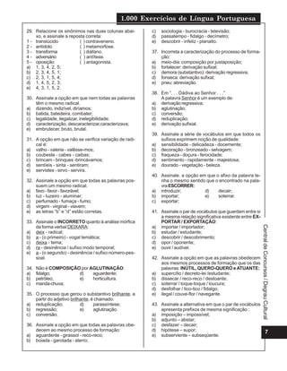 1.000 Exercícios de Língua Portuguesa
7
CentraldeConcursos/DegrauCultural
29. Relacione os sinônimos nas duas colunas abai-
xo, e assinale a reposta correta:
1 - translúcido ( ) contraveneno.
2 - antídoto ( ) metamorfose.
3 - transforma ( ) diáfano.
4 - adversário ( ) antítese.
5 - oposição ( ) antagonista.
a) 1, 3, 4, 2, 5;
b) 2, 3, 4, 5, 1;
c) 2, 3, 1, 5, 4;
d) 1, 4, 5, 2, 3;
e) 4, 3, 1, 5, 2.
30. Assinale a opção em que nem todas as palavras
têm o mesmo radical.
a) dizendo, indizível, diríamos;
b) batida, batedeira, combater;
c) legalidade, ilegalizar, inelegibilidade;
d) caracterização, descaracterizar,caracterizava;
e) embrutecer, bruto, brutal.
31. A opção em que não se verifica variação de radi-
cal é:
a) valho - valeria - valêsse-mos;
b) coubeste - cabes - caibas;
c) brincam - brinques -brincávamos;
d) sentíeis - sinta - sentiram;
e) servistes - sirvo - servira.
32. Assinale a opção em que todas as palavras pos-
suem um mesmo radical.
a) favo - favor - favorável;
b) luz - luzeiro - aluminar;
c) perfumado - fumaça - fumo;
d) virgem - virginal - viavem;
e) as letras “b” e “d” estão corretas.
33. Assinale o INCORRETO quanto à análise mórfica
da forma verbal DEIXARA:
a) deix - radical;
b) a - (o primeiro) - vogal temática;
c) deixa - tema;
d) ra - desinência / sufixo modo temporal;
e) a - (o segundo) - desinência / sufixo número-pes-
soal.
34. Não é COMPOSIÇÃO por AGLUTINAÇÃO:
a) fidalgo; d) aguardente;
b) petróleo; e) horticultura.
c) manda-chuva;
35. O processo que gerou o substantivo brilhante, a
partir do adjetivo brilhante, é chamado:
a) reduplicação; d) parassíntese;
b) regressão; e) aglutinação.
c) conversão;
36. Assinale a opção em que todas as palavras obe-
decem ao mesmo processo de formação:
a) aguardente - girassol - reco-reco;
b) boiada - garotada - aterro;
c) sociologia - burocracia - televisão;
d) passatempo - fidalgo - decímetro;
e) descobrir - infeliz - planalto.
37. Incorreta a caracterização do processo de forma-
ção:
a) meio-dia: composição por justaposição;
b) fortalecer: derivação sufixal;
c) demora (substantivo): derivação regressiva;
d) fonseca: derivação sufixal;
e) pneu: abreviação.
38. Em “. . . Dádiva ao Senhor . . .”
A palavra Senhor é um exemplo de:
a) derivação regressiva;
b) aglutinação;
c) conversão;
d) reduplicação;
e) derivação sufixial.
39. Assinale a série de vocábulos em que todos os
sufixos exprimem noção de qualidade:
a) sensibilidade - delicadeza - docemente;
b) decoração - bronzeado - selvagem;
c) fraqueza - doçura - ferocidade;
d) sentimento - rapidamente - majestosa;
e) dourado - vegetação - beleza.
40. Assinale. a opção em que o afixo da palavra te-
nha o mesmo sentido que o encontrado na pala-
vraESCORRER:
a) introduzir; d) decair;
b) importar; e) soterrar.
c) exportar;
41. Assinale o par de vocábulos que guardam entre si
a mesma relação significativa existente entre EX-
PORTAR / EXPORTAÇÃO:
a) importar / importador;
b) estudar / estudante;
c) descobrir / descobrimento;
d) opor / oponente;
e) ouvir / audível.
42. Assinale a opção em que as palavras obedecem
aos mesmos processos de formação que os das
palavras: INÚTIL, QUERO-QUERO eATUANTE:
a) supercílio / decreto-lei /estudante;
b) dissecar / reco-reco / destoante;
c) soterrar / toque-toque / loucura;
d) desfolhar / tico-tico / fidalgo;
e) ilegal / couve-flor / navegante.
43. Assinale a alternativa em que o par de vocábulos
apresenta prefixos de mesma significação :
a) imposição – impossível;
b) adjunto – abstar;
c) desfazer – decair;
d) hipótese – supor;
e) subserviente – subseqüente.
 