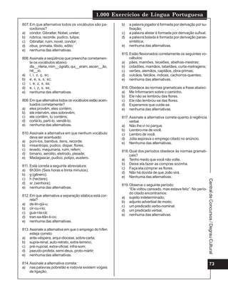 1.000 Exercícios de Língua Portuguesa
73
CentraldeConcursos/DegrauCultural
807.Em que alternativa todos os vocábulos são pa-
roxítonos?
a) condor, Gibraltar, Nobel, ureter;
b) rubrica, recorde, pudico, tulipa;
c) Gibraltar, ruim, novel, condor;
d) obus, primata, libido, edito;
e) nenhuma das alternativas.
808.Assinale a seqüência que preencha corretamen-
te os vocábulos abaixo:
dis__nteria, mim__ógrafo, qui__eram, ascen__ão,
né__io,
a) i, i, z, ç, sc;
b) e, e, s, s, sc;
c) i, e, z, s, ss;
d) e, i, z, s, ss;
e) nenhuma das alternativas.
809.Em que alternativa todos os vocábulos estão acen-
tuados corretamente?
a) eles provêm, eles contém;
b) ele intervém, eles sobrevêm;
c) ele contêm, tu conténs;
d) cortá-lo, partí-lo, vendê-lo;
e) nenhuma das alternativas.
810.Assinale a alternativa em que nenhum vocábulo
deva ser acentuado:
a) puni-los, bambus, itens, recorde;
b) misantropo, pudico, dispar, flores;
c) levedo, maquinaria, ruim, refem;
d) bimano, aerolito, eletrodo, pleiade;
e) Madagascar, pudico, polipo, austero.
811. Está correta a seguinte abreviatura:
a) 6h30m (Seis horas e trinta minutos);
b) g (gênero);
c) h (hectare);
d) sr. (senhora);
e) nenhuma das alternativas.
812.Em que alternativa a separação silábica está cor-
reta?
a) de-lin-qüi-u;
b) cir-cu-i-to;
c) gua-i-ta-cá;
d) tran-sa-tlân-ti-co;
e) nenhuma das alternativas.
813.Assinale a alternativa em que o emprego do hífen
esteja correto:
a) ante-véspera, arqui-diocese, sobre-carta;
b) supra-renal, auto-retrato, extra-terreno;
c) pré-nupcial, extra-oficial, infra-som;
d) pseudo-profeta, semi-deus, proto-mártir;
e) nenhuma das alternativas.
814.Assinale a alternativa correta:
a) nas palavras pobretão e rodovia existem vogais
de ligação;
b) a palavra jogador é formada por derivação por su-
fixação;
c) a palavra alistar é formada por derivação sufixal;
d) a palavra bolada é formada por derivação paras-
sintética;
e) nenhuma das alternativas.
815.Estão flexionados corretamente os seguintes vo-
cábulos:
a) pães, mamões, tecelões, abelhas-mestras;
b) cidadões, mamãos, tabeliães, curta-metragens;
c) verões, alemãos, capitãos, obra-primas;
d) vulcãos, falcãos, índices, cachorros-quentes;
e) nenhuma das alternativas.
816.Obedece às normas gramaticais a frase abaixo:
a) Me Informaram sobre o caminho.
b) Ele não se lembrou das flores.
c) Ele não lembrou-se das flores.
d) Esperamos que cuide-se.
e) nenhuma das alternativas.
817.Assinale a alternativa correta quanto à regência
verbal.
a) Não lhe vi no parque.
b) Lembro-me de você.
c) Lembro de você.
d) Júlia aspirava o emprego citado no anúncio.
e) Nenhuma das alternativas.
818.Qual dos períodos obedece às normas gramati-
cais?
a) Tenho medo que você não volte.
b) Deixe ela fazer as compras sozinha.
c) Faça ela comprar as flores.
d) Não há dúvida de que João virá.
e) Nenhuma das alternativas.
819.Observe o seguinte período:
“Ele voltou cansado, mas estava feliz”. No perío-
do citado encontramos:
a) sujeito indeterminado;
b) adjunto adverbial de modo;
c) um predicado verbo-nominal;
d) um predicado verbal;
e) nenhuma das alternativas.
 