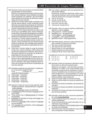 1.000 Exercícios de Língua Portuguesa
77
CentraldeConcursos/DegrauCultural
842.Assinale a frase que expressa as mesmas idéias
apresentadas no trecho abaixo.
Embora o lixo gerado pelo homem ameace engol-
fá-lo, outras mudanças, menos drásticas mas igual-
mente perigosas ao ambiente, são provocadas
pelos esforços de produção de alimentos e explo-
ração de recursos naturais.
a) Apesar de o homem estar sujeito a ameaçar o lixo
que ele mesmo fabrica, outras mudanças menos
decisivas mas igualmente perigosas ao ambiente,
são realizadas pelos esforços de produção de ali-
mentos e exploração de recursos naturais.
b) Porque o homem está empenhado em gerar mais
lixo do que o quantitativo atual, outras mudanças,
menosfortesmasigualmenteperigosasaoambien-
te, são ocasionadas pelos esforços de produção de
alimentos e exploração de recursos naturais.
c) Conquanto o homem esteja ameaçado de sufo-
car-se no lixo que ele próprio produz, outras mu-
danças, menos violentas mas que oferecem igual
perigo ao ambiente, são causadas pelos esforços
de produção de alimentos e exploração de recur-
sos naturais.
d) Ainda que o homem esteja no auge da ameaça
contra o lixo, outras mudanças, menos ativas mas
igualmente perigosas ao ambiente, são promovi-
das pelos esforços de produção de alimentos e
exploração de recursos naturais.
e) Como o homem encontra-se no apogeu da cam-
panha contra a desintegração do lixo, outras mu-
danças, menos eficazes mas igualmente perigo-
sas ao ambiente, são desencorajadas pelos es-
forços de produção de alimentos e exploração de
recursos naturais.
843.Assinale as palavras que preenchem, corretamen-
te, as lacunas da seguinte frase:
A tua _________ é sempre um ________ na con-
quista de novas amizades.
a) indiscreção – impecilho;
b) indiscrição – empecilho;
c) indescrição – empecílio;
d) endiscrição – impercílio;
e) endiscreção – empercilho.
844.Assinale a frase em que as duas palavras subli-
nhadas apresentam, respectivamente, o seguinte:
- grafia incorreta
- emprego incorreto quanto ao significado.
a) O pretensioso senhor esbanjava vultosas quanti-
as em dólar.
b) Todos sabiam que o reflorescimento do matagal
era iminente.
c) Endossou as opiniões do amigo para expiar sua
desconsideração.
d) Promover a ascenção a altos cargos é a intensão
da nova diretoria.
e) Com exceção dos secretários, todos infringiram
as ordens do diretor.
845.Leia o texto e assinale o item que apresenta cor-
reta divisão silábica.
Atualmente, as plantas medicinais voltam a sus-
citar grande interesse, tanto na área dos profissi-
onais da saúde como na própria sociedade.
a) mui-to / su-sci-tar
b) saú-de / so-cie-da-de
c) me-di-ci-na-is / sa-ú-de
d) sus-ci-tar / me-di-ci-nais
e) in-te-res-se / a-tual-men-te
846.Assinale o item no qual os prefixos sublinhados
não têm o mesmo sentido.
a) carta anônima – homem incapaz
b) hemisfério sul – raiz semimorta
c) nuvem diáfana – película translúcida
d) rua paralela – autor contemporâneo
e) perímetro urbano – área circunvizinha
847.Nas frases abaixo, escreva (1) para as formas ver-
bais corretas e (2) para as incorretas.
( ) Nós vimos ontem do pantanal.
( ) Vós rides de mim sem motivo.
( ) Mesmo assim tu me respondestes.
( ) Sempre requeiro os meus direitos.
( ) Esteje pronto às vinte e duas horas.
A seqüência correta dos números nos parênteses é.
a) 2, 2, 2, 1, 1 d) 1, 2, 2, 1, 2
b) 1, 2, 1, 2, 1 e) 2, 1, 1, 2, 1
c) 2, 1, 2, 1, 2
848.Assinale a frase que expressa a afirmativa verda-
deira sobre os verbos do seguinte texto:
Sabíamos ser alegres, mas não tanto que ofen-
dêssemos os tristes; e em nossa tristeza havia
suavidade, porque éramos pacientes e compre-
ensivos.Acreditávamos nos valores do espírito; e
neles fundávamos a nossa grandeza é o nosso
respeito. Mesmo quando não tínhamos muito, sa-
bíamos partilhar o que tivéssemos.
a) Todos os verbos estão em formas nominais.
b) Todos os verbos estão em tempo do pretérito do
indicativo.
c) Há verbos em tempo do pretérito e do presente do
indicativo.
d) Há verbos em tempo do pretérito e do presente do
subjuntivo.
e) Há verbos em formas nominais e formas flexiona-
das do tempo pretérito.
849.Assinale a frase em que o pronome possessivo
foi usado incorretamente.
a) Vossa Senhoria trouxe seu discurso e os docu-
mentos indeferidos?
b) Vossa Reverendíssima queira desculpar-me se
interrompo vosso trabalho.
c) Voltando ao Vaticano, Sua Santidade falará a fiéis
de várias nacionalidades
d) Informamos que Vossa Excelência e seus auxili-
ares conseguiram muitas adesões.
 