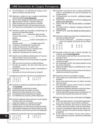 CentraldeConcursos/DegrauCultural
1.000 Exercícios de Língua Portuguesa
78
e) Sua Excelência, o Sr. Ministro da Justiça, consi-
derou a medida inconstitucional.
850.Assinale a opção em que a palavra sublinhada
está empregada incorretamente.
a) Durma cedo, senão acordará tarde amanhã.
b) Mal começou a chover, o barraco deslizou.
c) Disse que há cinco anos ganhou na loteria.
d) Estava mau informado, por isso equivocou-se.
e) De hoje a dois meses pedirei novo empréstimo.
851.Assinale a opção que completa, corretamente, as
lacunas das seguintes frases:
Neste carro _______ dezesseis latas de tinta.
Poucos dias antes, ________ de três empre-
gados.
Certamente, ________ muitas reclamações na
reunião.
Qual de vocês _________ coragem para isto?
a) couberam / precisava-se / haverá / tem;
b) coube / precisava-se / haverão / têm;
c) couberam / precisavam-se / haverão / tem;
d) coube / precisa-se / haverá / têm;
e) couberam / precisavam-se / haverá / têm;
852.Quanto à concordância verbal escreva (1) nas ora-
ções corretas e (2) nas incorretas.
( ) Aquele romance foi um dos que mais me agrada-
ram.
( ) Não se ouvia murmúrios no salão de festas.
( ) Se não me engano, faz dois anos hoje que fui
contratado.
( ) Durante a reunião, falou o diretor, o secretário e o
motorista.
( ) Que seria de nós se não fosse os amigos?
A seqüência correta dos números nos parênteses é
a) 1, 2, 1, 1, 2 d) 1, 1, 1, 2, 2
b) 1, 2, 2, 2, 1 e) 2, 2, 2, 1, 1
c) 2, 1, 2, 2, 1
853.Assinale a oração que apresenta regência nomi-
nal incorreta.
a) O tabagismo é prejudicial à saúde.
b) Estava inclinado em aceitar o convite.
c) Sempre foi muito tolerante com o irmão.
d) É lamentável sentir desprezo por alguém.
e) Em referência ao assunto, prefiro nada dizer.
854.Quanto à regência verbal, escreva (1) nas orações
corretas e (2) nas incorretas.
( ) Logo que chegou, eu o ajudei como pude.
( ) Preferia remar do que voar de asa delta.
( ) Naquela época, eu não visava o cargo de diretor.
( ) Sem esperar, deparei com ela bem perto de mim.
( ) Nóstentamosconvencê-loquetudoeraimaginação.
A seqüência correta dos números nos parênteses é:
a) 1, 1, 1, 2, 2 d) 1, 2, 2, 1, 2
b) 2, 2, 2, 1, 1 e) 1, 2, 1, 2, 1
c) 2, 1, 1, 2, 1
855.Assinale o período em que a oração sublinhada
indica a conseqüência do que foi declarado na
oração anterior.
a) Compareceram ao encontro, conforme haviam
combinado.
b) Esperamos o resultado dos exames, embora nos
pareça muito demorado.
c) Falou mais alto, afim de que todos o ouvissem
melhor.
d) As casas ficaram alagadas, porque a chuva foi
muito intensa.
e) trabalha tanto, que não dispõe de tempo para o
lazer.
856.Assinale a opção que preenche corretamente as
lacunas da seguinte frase:
Um homem condenado __ ignorância é alguém
___ quem foi roubada uma parte do seu direito
___ vida.
a) à – a – à d) a – à – à
b) a – à – a e) a – a – à
c) à – a – a
857.Assinale a frase em que o acento indicador da
crase foi usado incorretamente.
a) A obstinação à qual sacrificou a juventude não o
persegue mais.
b) Sentavam-se nas pedras do caminho à espera da
comitiva do peão.
c) Na imaginação, porém, ele voltava àquele mundo
de sonho e fantasia.
d) Depois de refletir, dirigi-me, decididamente, à casa
do meu amigo.
e) Tenho certeza de que os documentos não fazem
referência à nada do que dizes.
858.Assinale a frase em que faltam vírgulas.
a) Quem sabe se os dois tinham uma receita de fe-
licidade?
b) Seria inútil explicar-lhe que um celeiro de brejo
não tem preço.
c) Boa distração a gente sonhar construir castelos
arquitetar episódios romances.
d) As pessoas distantes atingiram essa altura deso-
lada em que papel e tinta nada significam.
e) A lembrança dele é grata aos que conheceram os
últimos dias de glória dos teatros do interior.
859.Assinale a frase em que a pontuação está incor-
reta.
a) E ficou de olhos abertos, concentrado esperando,
que o dia nascesse e seus mortos, partissem.
b) Tomado de surpresa, fico imóvel, e somos como
um feliz, ainda que insólido, casal de namorados.
c) O escuro da garagem reteve-as por alguns mo-
mentos, até que a vencedora emergiu,vagarosa,
arquejante.
d) É bom que um homem, vez por outra, deixe o
litoral misterioso e grande, querendo contemplar
uma lagoa.
 
