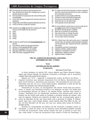 CentraldeConcursos/DegrauCultural
1.000 Exercícios de Língua Portuguesa
82
884.O emprego da crase é desnecessário em:
a) Seu descuido foi atribuído a fadiga que o acom-
panha nesta excursão.
b) Era favorável as pesquisas de campo feitas pela
universidade.
c) Ficou bom tempo a espera de recursos para sua
empresa.
d) Perguntei a SuaAlteza quando abdicaria do trono.
e) Fará um filme a moda de Carlitos.
885.A palavra que não apresenta mudança de vogal
tônica na formação de seu plural é:
a) osso;
b) tijolo;
c) bolso;
d) posto;
e) miolo.
886.A palavra sublinhada está incorretamente usa-
da em:
a) É evidente, sabemos por que ele falou.
b) Deixou o time porquê perdeu o jogo.
c) Decida-se porque o ano vai acabar.
d) Por que razão ela se alegrou tanto?
e) Não me disse o porquê do filme.
887.O mapa-múndi ficará exposto na sala.A palavra
que faz o plural da mesma forma que o substan-
tivo composto da frase é:
a) A salve-rainha é sua oração preferida.
b) O banho-maria cozinhará os legumes.
c) Por pouco-caso isto não irá adiante.
d) Este bem-te-vi é de difícil trato.
e) Com guarda-chuva não sairei.
888.A concordância verbal que a norma culta da lín-
gua não aceita está na seguinte frase:
a) As Minas Gerais geram conflitos.
b) Mais de um político foi escolhido.
c) Deu seis horas no relógio da sala.
d) Faz muitos meses que ela viajou.
e) Fui eu quem sentiu a dúvida.
889.Em: Decidi que não seria justo que o resultado
saísse hoje, as orações subordinadas substanti-
vas do período são, respectivamente, classifica-
das como:
a) completiva nominal / predicativa.
b) objetiva indireta / objetiva direta.
c) subjetiva / completiva nominal.
d) predicativa / objetiva indireta.
e) objetiva direta / subjetiva.
TRE / RJ - AGENTE DE SEGURANÇA JUDICIÁRIA
NOVEMBRO DE 1995 – 2º GRAU
Texto
HISTÓRIA DO RIO DE JANEIRO
(Fragmento)
Stanislaw Ponte Preta
A coisa começou no século XVI, pouco depois que Pedro Álvares Cabral,
rapaz que estava fugindo da calmaria, encontrou a confusão, isto é, encontrou
o Brasil. Até aí não havia Rio de Janeiro.
Depois em 1512 – segundo o testemunho ocular de Brício de Abreu –
rapazes lusitanos que estavam esquiando fora da Barra, descobriram uma
baía muito bonita e, distraídos que estavam, não perceberam que era baía.
Pensaram que era um rio e, como fosse janeiro, apelidaram a baía de Rio de
Janeiro. Eis, portanto, que o Rio já começou errado.
Passaram-se os anos, os portugueses não deram muita bola pra desco-
berta, e vieram uns franceses intrusos e se alojaram na baía. Foi então que
os portugueses abriram os olhos e, ao mesmo tempo, abriram fogo contra o
invasor, chefiados por um destemido cavalheiro que atendia pelo nome de
Estácio de Sá (onde mais tarde se fundaria a primeira escola de samba, mas
isso foi depois). Estácio era sobrinho de Mem de Sá, ex-governador geral e
primo de Salvador de Sá, que mais tarde viria a governar a cidade. É interes-
sante notar que, muito tempo depois, quem descer pela Rua Mem de Sá, vai
dar na Rua Salvador de Sá que, por sua vez, passa pelo Largo do Estácio,
também de Sá.
Quando os comandados de Estácio de Sá iniciaram a batalha contra os
franceses, a coisa foi dura e só se resolveu numa derradeira batalha travada
na Praia de Uruçumirim. Para vencer tiveram de suar a camisa e é por isso
que, mais tarde, a Praia de Uruçumirim ficou sendo a Praia do Flamengo, o
5
10
15
20
 