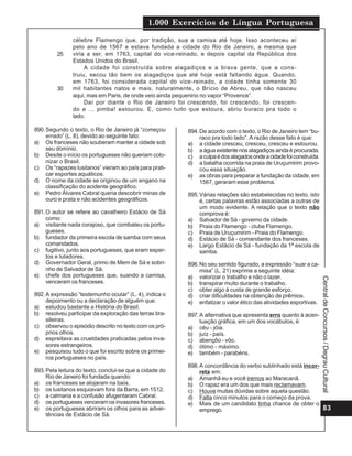 1.000 Exercícios de Língua Portuguesa
83
CentraldeConcursos/DegrauCultural
célebre Flamengo que, por tradição, sua a camisa até hoje. Isso aconteceu aí
pelo ano de 1567 e estava fundada a cidade do Rio de Janeiro, a mesma que
viria a ser, em 1763, capital do vice-reinado, e depois capital da República dos
Estados Unidos do Brasil.
A cidade foi construída sobre alagadiços e a brava gente, que a cons-
truiu, secou tão bem os alagadiços que até hoje está faltando água. Quando,
em 1763, foi considerada capital do vice-reinado, a cidade tinha somente 30
mil habitantes natos e mais, naturalmente, o Brício de Abreu, que não nasceu
aqui, mas em Paris, de onde veio ainda pequenino no vapor “Provence”.
Daí por diante o Rio de Janeiro foi crescendo, foi crescendo, foi crescen-
do e ... pimba! estourou. E, como tudo que estoura, abriu buraco pra todo o
lado.
25
30
890.Segundo o texto, o Rio de Janeiro já “começou
errado” (L. 8), devido ao seguinte fato:
a) Os franceses não souberam manter a cidade sob
seu domínio.
b) Desde o início os portugueses não queriam colo-
nizar o Brasil.
c) Os “rapazes lusitanos” vieram ao país para prati-
car esportes aquáticos.
d) O nome da cidade se originou de um engano na
classificação do acidente geográfico.
e) Pedro Álvares Cabral queria descobrir minas de
ouro e prata e não acidentes geográficos.
891.O autor se refere ao cavalheiro Estácio de Sá
como:
a) visitante nada corajoso, que combateu os portu-
gueses.
b) fundador da primeira escola de samba com seus
comandados.
c) fugitivo, junto aos portugueses, que eram esper-
tos e lutadores.
d) Governador Geral, primo de Mem de Sá e sobri-
nho de Salvador de Sá.
e) chefe dos portugueses que, suando a camisa,
venceram os franceses.
892.A expressão “testemunho ocular” (L. 4), indica o
depoimento ou a declaração de alguém que:
a) estudou bastante a História do Brasil.
b) resolveu participar da exploração das terras bra-
sileiras.
c) observou o episódio descrito no texto com os pró-
prios olhos.
d) espreitava as crueldades praticadas pelos inva-
sores estrangeiros.
e) pesquisou tudo o que foi escrito sobre os primei-
ros portugueses no país.
893.Pela leitura do texto, conclui-se que a cidade do
Rio de Janeiro foi fundada quando:
a) os franceses se alojaram na baía.
b) os lusitanos esquiavam fora da Barra, em 1512.
c) a calmaria e a confusão afugentaram Cabral.
d) os portugueses venceram os invasores franceses.
e) os portugueses abriram os olhos para as adver-
tências de Estácio de Sá.
894.De acordo com o texto, o Rio de Janeiro tem “bu-
raco pra todo lado”.A razão desse fato é que:
a) a cidade cresceu, cresceu, cresceu e estourou.
b) aáguaexistentenosalagadiçosaindaéprocurada.
c) aculpaédosalagadosondeacidadefoiconstruída.
d) a batalha ocorrida na praia de Uruçumirim provo-
cou essa situação.
e) as obras para preparar a fundação da cidade, em
1567, geraram esse problema.
895.Várias relações são estabelecidas no texto, isto
é, certas palavras estão associadas a outras de
um modo evidente. A relação que o texto não
comprova é:
a) Salvador de Sá - governo da cidade.
b) Praia do Flamengo - clube Flamengo.
c) Praia de Uruçumirim - Praia do Flamengo.
d) Estácio de Sá - comandante dos franceses.
e) Largo Estácio de Sá - fundação da 1ª escola de
samba.
896.No seu sentido figurado, a expressão “suar a ca-
misa” (L. 21) exprime a seguinte idéia:
a) valorizar o trabalho e não o lazer.
b) transpirar muito durante o trabalho.
c) obter algo à custa de grande esforço.
d) criar dificuldades na obtenção de prêmios.
e) enfatizar o valor ético das atividades esportivas.
897.A alternativa que apresenta erro quanto à acen-
tuação gráfica, em um dos vocábulos, é:
a) céu - jóia.
b) juíz - país.
c) abençôo - vôo.
d) ótimo - máximo.
e) também - parabéns.
898.A concordância do verbo sublinhado está incor-
reta em:
a) Amanhã eu e você iremos ao Maracanã.
b) O rapaz era um dos que mais reclamavam.
c) Houve muitas dúvidas sobre aquela questão.
d) Falta cinco minutos para o começo da prova.
e) Mais de um candidato tinha chance de obter o
emprego.
 