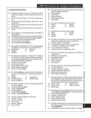 1.000 Exercícios de Língua Portuguesa
9
CentraldeConcursos/DegrauCultural
CLASSE DAS PALAVRAS
58. Assinale a opção em que a inversão da ordem
dos termos altera o sentido fundamental do enun-
ciado:
a) era uma poesia simples / era uma simples poe-
sia;
b) possuía um sentimento vago / possuía um vago
sentimento;
c) olhava uma parasita mimosa / olhava uma mimo-
sa parasita;
d) havia um contraste incrível / havia um incrível con-
traste;
59. Qual a palavra ou expressão grifada que não tem
valor adjetivo:
a) “Vontade de mudar as cores do vestido tão feias”.
b) “De minha pátria, de minha pátria sem sapatos”.
c) “Vi minha humilde morte cara a cara”.
d) “Fiquei simples, sem fontes”
e) “Em longas lágrimas amargas”.
60. A expressão sublinhada em “Há um quer que seja
de satânico na pupila da onça” funciona como:
a) substantivo; d) pronome;
b) adjetivo; e) verbo.
c) advérbio;
61. Em algumas gramáticas, o adjetivo vem definido
como sendo “a palavra que modifica o substanti-
vo”.Assinale a alternativa em que o adjetivo subli-
nhado CONTRARIA a definição:
a) encontrei a linda moça;
b) ali só vi gente feliz;
c) quarto limpo é outra coisa;
d) tomar sorvete é gostoso;
e) ele é um homem cruel.
62. Em “Os brasileiros marinheiros têm ocasião de
conhecer o mundo todo”, a classe da palavra gri-
fada é:
a) adjetivo; d) substantivo;
b) locução adjetiva; e) adjetivo pátrio.
c) pronome adjetivo;
63. Assinale a opção em que a locução destacada
tem valor adjetivo:
a) comprou papel de seda;
b) cortou-o com amor;
c) mudava de cor;
d) gritava com maldade;
e) salteou-o com atiradeiras.
64. Aponte a dupla de adjetivos uniformes:
a) comum - incolor;
b) impostor - inferior;
c) são - cortês;
d) hebreu - palerma;
e) feliz - ancião.
65. Assinale a opção em que ambos os termos não
admitem flexão de gênero:
a) inglesa pálida;
b) jovem leitor;
c) alguns mestres;
d) semelhante criatura;
e) moça ideal.
66. Assinale o substantivo sobre-comum:
a) mártir; d) garoto;
b) cliente; e) cônjuge.
c) lápis;
67. Substantivo que admite dois plurais:
a) verão; d) demão;
b) cristão; e) irmão.
c) desvão;
68. Assinale a alternativa em que ocorre o emprego
adequado do artigo antes dos substantivos:
a) o sósia, o elipse, a omoplata
b) a champanha, o telefonema, a motocicleta;
c) o anátema, o diabete, o saca-rolhas;
d) o cal, o formicida, a libido;
e) o lança-perfume, a cataplasma, a dó.
69. O par de vocábulos que pertencem ao gênero
masculino é:
a) telefonema, champanha;
b) aguardente, elipse;
c) testemunha, clã;
d) sósia, dinamite;
e) cal, guaraná.
70. Indique o grupo de vocábulos que só admitem “o”:
a) cal, dó, sentinela;
b) contralto, eczema, aluvião;
c) hosana, apêndice, apendicite;
d) telefonema, eclipse, afã;
e) trama, elipse, omoplata.
71. Assinale o par de vocábulos que formam o plural
como bênção e povo, respectivamente (no segun-
do vocábulo, considere também a ocorrência ou
não de mudança de timbre da vogal tônica):
a) irmão / osso; d) órgão / piloto;
b) alemão / ovo; e) botão / cachorro.
c) balão / fogo;
72. Assinale o par de vocábulos que formam o plural
como balão e caneta-tinteiro, respectivamente:
a) vulcão / abaixo-assinado;
b) questão / manga-rosa;
c) razão / guarda-chuva;
d) irmão / salário-família;
e) bênção / papel-moeda.
73. Assinale a alternativa em que as formas do plural
de todos os substantivos se apresentam de ma-
neiraCORRETA:
a) animalzinhos, vaivéns, salvos-condutos, vai-voltas;
 