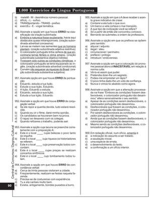 CentraldeConcursos/DegrauCultural
1.000 Exercícios de Língua Portuguesa
90
b) meteM - M - desinência número-pessoal.
c) difíciL - L - sufixo.
d) TRANSportando - TRANS - prefixo.
e) exercEu - E - vogal temática.
950.Assinale a opção em que houve ERRO na clas-
sificação da oração sublinhada:
a) Embora a natureza fosse exuberante, havia aqui
obstáculos quase intransponíveis. (oração subor-
dinada adverbial concessiva)
b) Larvas se metem nas sementes que os homens
plantam. (oração subordinada adjetiva restritiva)
c) O colonizador português tinha certeza de que en-
contraria terras férteis e clima ameno. (oração
subordinada substantiva objetiva indireta)
d) Tivessem sido outras as condições climáticas, o
colonizador português se teria equiparado ao in-
glês. (oração subordinada adverbial condicional)
e) Convém não esquecer as riquezas do Brasil. (ora-
ção subordinada substantiva subjetiva)
951.Assinale opção em que houve ERRO de pontua-
ção:
a) Eduardo, estuda a tua lição.
b) Estude a sua lição, Eduardo.
c) A lição, Eduardo a estuda.
d) Eduardo, estuda a sua lição.
e) Estuda a tua lição, Eduardo.
952.Assinale a opção em que houve ERRO de conju-
gação verbal:
a) Se ele repor a quantia devida, tudo estará resol-
vido.
b) Quando eu vir o filme, darei minha opinião.
c) Os candidatos se houveram bem na prova.
d) O rapaz se desaveio com os colegas.
e) Quando refizeres o trabalho, poderás sair.
953.Assinale a opção cuja lacuna se preenche corre-
tamente com a preposição A:
a) Este é o local ____ cujas belezas o povo tanto
se orgulha.
b) Este é o local ____ cuja riqueza os historiadores
se referem.
c) Este é o local ____ cuja preservação todos con-
cordam.
d) Este é o local ____ cujas praças se realizam
concertos sinfônicos.
e) Este é o local ____ cujo tombamento todos lu-
tam.
954.Assinale a opção em que houve ERRO de con-
cordância verbal:
a) Cerca de trinta pessoas visitaram a cidade.
b) Freqüentemente, realizam-se festas naquela fa-
zenda.
c) Precisa-se de costureiras com experiência.
d) Tu e ela cantais multo bem.
e) Existia, antigamente, bondes puxados a burro.
955.Assinale a opção em que oAdeve receber o acen-
to grave indicativo de crase:
a) Contarei a ela tudo o que ouvi.
b) Um barco a vela cortava o mar tranqüilo.
c) A que tipo de civilização você se refere?
d) Só a partir de então ele concordou conosco.
e) Bernardo se submeteu a ordem da professora.
956.Assinale a opção em que os prefixos se opõem
pelo sentido:
a) abjurar / adjunto.
b) ilegal / ateu.
c) circunscrever / perímetro.
d) prefácio / prólogo.
e) introduzir / endovenoso.
957.Assinale a opção em que a colocação do prono-
me pessoal átono é INACEITÁVEL em relação à
norma culta:
a) Vê-lo-ei assim que puder.
b) Pretendia dizer-lhe um segredo.
c) Podes-me emprestar um lápis?
d) O povo tinha dado-lhe um voto de confiança.
e) Nunca o vimos tio abatido como agora.
958.Assinale a opção em que a alteração processa-
da na frase “Embora as condições fossem des-
favoráveis, o colonizador português não desani-
mou” altera sensivelmente o seu sentido:
a) Apesar de as condições serem desfavoráveis, o
colonizador português não desanimou.
b) Desfavoráveis que fossem as condições, o colo-
nizador português não desanimou.
c) Por serem desfavoráveis as condições, o coloni-
zador português não desanimou.
d) Ainda que as condições fossem desfavoráveis, o
colonizador português não desanimou.
e) Mesmo sendo as condições desfavoráveis, o co-
lonizador português não desanimou.
959.Em redação oficial, num ofício, ementa é:
a) a indicação do assunto a ser tratado.
b) a saudação inicial.
c) uma espécie de errata.
d) o desenvolvimento do texto.
e) a confirmação a um ofício interior.
 