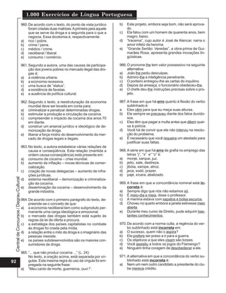 CentraldeConcursos/DegrauCultural
1.000 Exercícios de Língua Portuguesa
92
960.De acordo com o texto, do ponto de vista jurídico
foram criadas duas matrizes.Aprimeira para aquele
que se serve da droga e a segunda para o que a
negocia. Essa dicotomia é, respectivamente:
a) rico / pobre.
b) crime / pena.
c) médico / crime.
d) neoliberal / liberal.
e) consumo / comércio.
961.Segundo a autora, uma das causas de participa-
ção dos jovens pobres no mercado ilegal das dro-
gas é:
a) a violência urbana.
b) a economia recessiva.
c) uma busca de “status”.
d) a existência de favelas.
e) a ausência de política cultural.
962.Segundo o texto, a reestruturação da economia
mundial deve ser levada em conta para:
a) criminalizar e penalizar determinadas drogas.
b) estimular a produção e circulação da cocaína.
c) compreender o impacto da cocaína dos anos 70
em diante.
d) construir um arsenal jurídico e ideológico de de-
monização da droga.
e) liberar a força motriz do desenvolvimento do mer-
cado de drogas legais e ilegais.
963.No texto, a autora estabelece várias relações de
causa e conseqüência. Esta relação (mantida a
ordem causa-conseqüência) está presente em:
a) consumo de cocaína – crise mundial.
b) aumento da inflação – novas técnicas de comer-
cialização.
c) criação de novas delegacias – aumento de infra-
ções jurídicas.
d) sistema neoliberal – demonização e criminaliza-
ção da cocaína.
e) disseminação da cocaína – desenvolvimento da
grande indústria.
964.De acordo com o primeiro parágrafo do texto, de-
preende-se o conceito de que:
a) a economia neoliberal tem como subproduto per-
manente uma carga ideológica e emocional.
b) o mercado das drogas também está sujeito às
regras da lei de oferta e procura.
c) a estratégia dos países capitalistas no combate
às drogas foi criada pela mídia.
d) a relação entre o mito da droga e o imaginário das
pessoas inexiste.
e) os países subdesenvolvidos são os maiores con-
sumidores de droga.
965.“... que não produz cocaína ...” (L. 24)
No texto, a oração acima, está separada por vír-
gulas. Esta mesma regra do uso da vírgula foi em-
pregada na seguinte frase:
a) “Meu canto de morte, guerreiros, ouvi !”.
b) Este projeto, embora seja bom, não será aprova-
do.
c) Ela falou com um homem de quarenta anos, bem
magro, baixo.
d) “Iracema”, cujo autor é José de Alencar, narra o
amor infeliz da heroína.
e) “Grande Sertão: Veredas”, a obra-prima de Gui-
marães Rosa, apresenta grandes inovações lin-
güísticas.
966.O pronome lhe tem valor possessivo na seguinte
alternativa:
a) João lhe pediu desculpas.
b) Admiro-lhe a inteligência penetrante.
c) O porteiro entregou-lhe as cartas do inquilino.
d) Depois da ameaça, o funcionário obedeceu-lhe.
e) O chefe deu-lhe instruções precisas sobre o pro-
jeto.
967.A frase em que há erro quanto à flexão do verbo
sublinhado é:
a Eles vêm para que eu meça suas alturas.
b) Ele sempre se precaveu diante dos fatos duvido-
sos.
c) Eles têm que pagar a multa antes que dêem quei-
xa à polícia.
d) Você há de convir que ele não interviu na resolu-
ção do problema.
e) É necessário que você requeira um atestado para
justificar suas faltas.
968.A série em que há erro de grafia no emprego das
letras “j”, “x” e” “z” é:
a) monje, xarque, juz.
b) jeito, xale, destreza.
c) jibóia, xarope, atroz.
d) jeca, xodó, prazer.
e) pajé, xícara, abalizado.
969.A frase em que a concordância nominal está in-
correta é:
a) Sempre digo que nós não estamos só.
b) É meio-dia e meia, disse o professor.
c) A menina estava com sapatos e bolsa escuros.
d) Choveu no quarto embora a janela estivesse meio
aberta.
e) Durante meu curso de Direito, pude adquirir bas-
tantes conhecimentos.
970.De acordo com a norma culta, a regência do ver-
bo sublinhado está incorreta em:
a) O sucesso, quem não o aspira?
b) Ele prefere ser preso a ir para a guerra.
c) Os objetivos a que eles visam são torpes.
d) Você assistiu a todos os jogos do Flamengo?
e) Ninguém tinha coragem de desobedecer a ele.
971.A alternativa em que a concordância do verbo su-
blinhado está incorreta é:
a) Nem um nem outro candidato a presidente do clu-
be merece crédito.
 