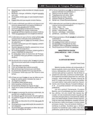 1.000 Exercícios de Língua Portuguesa
93
CentraldeConcursos/DegrauCultural
b) Deveria haver muitas dúvidas em relação àquela
pergunta.
c) Mulheres, crianças, soldados, ninguém escapou
com vida.
d) Os Estados Unidos são um país bastante desen-
volvido.
e) Fazem três anos que aquele corretor faleceu.
972.O verbo sublinhado que está na voz passiva com
pronome apassivador (voz passiva sintética) é:
a) O carro ficou cercado pela multidão.
b) O homem se ferira ao descascar a laranja.
c) Elas se odeiam por razões misteriosas.
d) Lavam-se cortinas e tapetes por preços módicos.
e) Todos se queixaram da nova exigência eleitoral.
973.A alternativa em que a forma verbal grifada não
corresponde à indicação entre parênteses é:
a) Telefone-me para eu saber do resultado. (futuro
do subjuntivo)
b) Comprei o jornal para que nós o leiamos. (presen-
te do subjuntivo)
c) Quando viermos do trabalho, passaremos na sua
casa. (futuro do subjuntivo)
d) Se você requeresse o processo, poderia ganhar a
causa. (imperfeito do subjuntivo)
e) Eu tinha feito todos os exercícios de Portugu-
ês. (pretérito-mais-que-perfeito composto do in-
dicativo)
974.De acordo com a norma culta, há erro na coloca-
ção do pronome sublinhado na seguinte alternati-
va:
a) A paz lhes seja concedida.
b) O júri vai entregar-lhe o prêmio amanhã.
c) Não lembrarei-me nunca do que você disse.
d) Eu já tinha lido aqueles livros que me derram.
e) O professor disse-nos que não haveria mais
tempo.
975.A frase em que há erro no que se refere ao em-
prego do acento grave, indicador de crase, é:
a) Já chegamos à Bahia.
b) O professor falara àquele aluno.
c) Comi bacalhau à Gomes de Sá.
d) É importante obedecer às regras do jogo.
e) Dirijo-me à Vossa Eminência para pedir-lhe des-
culpas.
976.Há erro no emprego do pronome sublinhado, de
acordo com a regência verbal, em:
a) Os cheques que ele visava eram de outra agência.
b) Os prêmios a que ele aspirava não serão con-
cedidos.
c) São várias as cláusulas do contrato das quais ele
desconfia.
d) Os programas a cuja elaboração ele assistira fo-
ram elogiados.
e) As propostas que o advogado se refere não expli-
citam as condições de venda.
977.A forma imperativa que não se relaciona com a
pessoa indicada nos parênteses, é:
a) Olhai os lírios do campo. (Vós)
b) Trabalharemos com amor. (Nós)
c) Mostre logo seu dever. (Você)
d) Queiram sentar-se. (Senhores)
e) Sentai-vos. (Vossa Rceverendíssima)
978.A alternativa em que todas as palavras seguem a
mesma norma de acentuação é:
a) mídia – régua – lírio.
b) cocaína – cafeína – êxito.
c) países – responsáveis – álbum.
d) heroína – estratégia – estereótipo.
e) periféricas – econômico – rentável.
979.A frase que possui a flexão errada do substantivo
sublinhado é:
a) Juninho marcou dois gols.
b) Os cristãos tinham tudo em comum.
c) Os escrivães já entregaram as atas.
d) Chegaram cedo os cônsules brasileiros.
e) Reconhecemos as firmas nos tabeliões.
MINISTÉRIO DA SAÚDE
(ÁREA MÉDICA) – 1995 – 3º GRAU
Texto
A LISTA DO BETINHO
Jurandir Freire Costa
Betinho recebeu dinheiro da contravenção. A
notícia explodiu como uma bomba. De um lado,
cínicos, delinqüentes, enfim, todo coro de ratos e
vermes bate palmas e pede bis. Dia de festa na
sarjeta! Do outro lado, surpresa e consternação.
Os brasileiros honrados perguntam-se: será que
ninguém, neste triste país, escapou impune da
lama? É a estes que me dirijo; aos que acreditam
num país melhor, mais justo e mais livre. Aos pri-
meiros, aos imorais, Biscaia, Frossard e Bangu I,
II, III ... ou quantas existirem. Em dose dupla, de
preferência.
Um erro político? Certamente. O próprio
Betinho, com a honestidade que lhe é caracterís-
tica, afirmou. Um erro moral? Isto merece dis-
cussão. Um ato moralmente errado é aquele que
contradiz princípios éticos universalmente válidos
para uma dada tradição. Aceitar dinheiro espúrio,
vindo do mais baixo banditismo, suspeito inclusive
de financiar o tráfico de drogas, é contra nossos
princípios morais. Fora do contexto histórico, a
sentença é perfeita. Acontece que o dinheiro
recebido foi transferido para a ABIA. Isto não é
justificativa, pode-se dizer. Ele cedeu à facilidade;
5
10
15
20
 