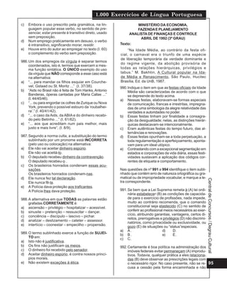 1.000 Exercícios de Língua Portuguesa
95
CentraldeConcursos/DegrauCultural
c) Embora o uso prescrito pela gramática, na lin-
guagem popular esse verbo, no sentido de pre-
senciar, estar presente é transitivo direto, usado
sem preposição.
d) Num emprego praticamente em desuso, o verbo
é intransitivo, significando morar, residir.
e) Houve erro do autor ao empregar no texto (I. 60)
o complemento do verbo sem preposição.
986.Um dos empregos da vírgula é separar termos
coordenados, isto é, termos que exercem a mes-
ma função sintática. O ÚNICO exemplo do uso
da vírgula que NÃO corresponde a esse caso está
na alternativa:
a) “... para mandar os filhos esquiar em Courche-
vel, Gstaad ou St. Moritz ...” (I. 37/38).
b) “Aids no Brasil não é feita de Tom Hanks, Antonio
Banderas, óperas cantadas por Maria Callas ...”
(I. 44/45/46).
c) “... ou para engordar os cofres de Zurique ou Nova
York, prevendo o possível estouro da ‘roubalhei-
ra’.” (l. 40/41/42).
d) “... o caso da Aids, da ABIA e do dinheiro recebi-
do pelo Betinho ...” (I. 61/62).
e) “... aos que acreditam num pais melhor, mais
justo e mais livre”, (I. 8/9).
987.Segundo a norma culta, a substituição do termo
sublinhado por um pronome está INCORRETA
(pelo uso ou colocação) na alternativa:
a) Ele não vai aceitar dinheiro espúrio.
Ele não vai aceitá-lo.
b) O deputado recebeu dinheiro da contravenção.
O deputado recebeu-o .
c) Os brasileiros honrados condenam essas acu-
sações.
Os brasileiros honrados condenam-nas.
d) Ele nunca fez tal declaração.
Ele nunca fê-la.
e) A Polícia dava proteção aos traficantes.
A Polícia lhes dava proteção.
988.A alternativa em que TODAS as palavras estão
grafadas CORRETAMENTE é:
a) ascensão – privilégio – hospitalizar – acessível.
b) sinusite – pretenção – ressuscitar – dançar.
c) conciência – discípulo – lascivo – pichar.
d) analizar – deslizamento – cateter – assessor.
e) intertício – coonestar – empecilho – propensão.
989.O termo sublinhado exerce a função de SUJEI-
TO em:
a) Isto não é justificativa.
b) Os fins não justificam os meios.
c) O dinheiro foi recebido pelo senador.
d) Aceitar dinheiro espúrio, é contra nossos princí-
pios morais.
e) Não existem exceções à ética.
MINISTÉRIO DA ECONOMIA,
FAZENDAE PLANEJAMENTO
ANALISTADE FINANÇAS E CONTROLE
ABRIL DE 1992 (3º GRAU)
Texto:
“Na Idade Média, ao contrário da festa ofi-
cial, o carnaval era o triunfo de uma espécie
de liberação temporária da verdade dominante e
do regime vigente, da abolição provisória de
todas as relações hierárquicas, privilégios e
tabus.” M. Bakhtin, A Cultural popular na Ida-
de Média e Renascimento, São Paulo, Hucitec
Brasília, Ed. da UnB, 1987.
990.Indique o item em que as festas oficiais da Idade
Média são caracterizadas de acordo com o que
se depreende do texto acima.
a) Nessas festas, elaboravam-se formas especiais
de comunicação, francas e irrestritas, impregna-
das de uma simbologia da alegre relatividade das
verdades e autoridades no poder.
b) Essas festas tinham por finalidade a consagra-
ção da desigualdade; nelas, as distinções hierár-
quicas destacavam-se intencionalmente.
c) Eram autênticas festas do tempo futuro, das al-
ternâncias e renovações.
d) Essas festas opunham-se a toda perpetuação, a
toda regulamentação e aperfeiçoamento, aponta-
vam para um ideal utópico.
e) Contrastando com a excepcional segmentação em
estados e corporações da vida diária, essas festi-
vidades sustavam a aplicação dos códigos cor-
rentes de etiqueta e comportamento.
Nas questões de nº 991 a 994 identifique o item subli-
nhado que contém erro de natureza ortográfica ou gra-
matical ou de impropriedade vocabular, e marque a le-
tra correspondente.
991.Se bem que a Lei Suprema remeta à (A) lei ordi-
nária estabelecer (B) as condições de capacida-
de para o exercício de profissões, nada impede,
muito ao contrário recomenda, que o comando
constitucional seja elastecido (C) no sentido de
conferir ao profissional meios necessários ao exer-
cício, atribuindo garantias, vantagens, certos di-
reitos, prerrogativas e privilégios (D) não discrimi-
natórios, como privacidade ou exclusividade, ou
gozo (E) de situações ou “status”especiais.
a) A . d) D.
b) B . e) E.
c) C.
992.Certamente é boa política na administração dos
imóveis federais evitar permaneçam (A) improdu-
tivos. Todavia, qualquer prática a eles relaciona-
das (B) deve observar as prescrições legais com
o necessário rigor. No caso presente, não se re-
cusa a cessão pela forma encaminhada e não
 