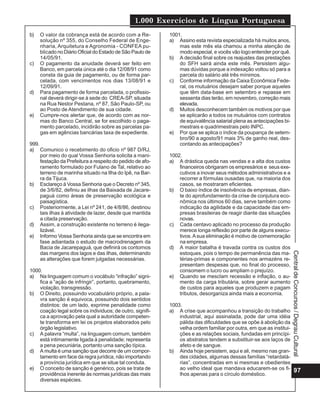1.000 Exercícios de Língua Portuguesa
97
CentraldeConcursos/DegrauCultural
b) O valor da cobrança está de acordo com a Re-
solução nº 355, do Conselho Federal de Enge-
nharia, Arquitetura e Agronomia - CONFEA pu-
blicado no Diário Oficial do Estado de São Paulo de
14/05/91.
c) O pagamento da anuidade deverá ser feito em
Banco, em parcela única até o dia 12/08/91 como
consta da guia de pagamento, ou de forma par-
celada, com vencimentos nos dias 13/08/91 e
12/09/91.
d) Para pagamento de forma parcelada, o profissio-
nal deverá dirigir-se à sede do CREA-SP, situada
na Rua Nestor Pestana, nº 87, São Paulo-SP, ou
ao Posto de Atendimento de sua cidade.
e) Cumpre-nos alertar que, de acordo com as nor-
mas do Banco Central, se for escolhido o paga-
mento parcelado, incidirão sobre as parcelas pa-
gas em agências bancárias taxa de expediente.
999.
a) Comunico o recebimento do oficio nº 987 D/RJ,
por meio do qual Vossa Senhoria solicita a mani-
festação da Prefeitura a respeito do pedido de afo-
ramento formulado por Fulano de Tal, relativo ao
terreno de marinha situado na Ilha do Ipê, na Bar-
ra da Tijuca.
b) Esclareço à Vossa Senhoria que o Decreto nº 345,
de 3/6/82, definiu as ilhas da Baixada de Jacare-
paguá como áreas de preservação ecológica e
paisagística.
c) Posteriormente, a Lei nº 241, de 4/8/86, destinou
tais ilhas à atividade de lazer, desde que mantida
a citada preservação.
d) Assim, a construção existente no terreno é ilega-
lizável.
e) Informo Vossa Senhoria ainda que se encontra em
fase adiantada o estudo de macrodrenagem da
Bacia de Jacarepaguá, que definirá os contornos
das margens dos lagos e das ilhas, determinando
as alterações que forem julgadas necessárias.
1000.
a) Na linguagem comum o vocábulo “infração” signi-
fica a “ação de infringir”, portanto, quebramento,
violação, transgressão.
b) O Direito, possuindo vocabulário próprio, a pala-
vra sanção é equivoca, possuindo dois sentidos
distintos: de um lado, exprime penalidade como
coação legal sobre os individuos; de outro, signifi-
ca a aprovação pela qual a autoridade competen-
te transforma em lei os projetos elaborados pelo
órgão legislativo.
c) A palavra “multa”, na linguagem comum, também
está intimamente ligada à penalidade; representa
a pena pecuniária, portanto uma sanção típica.
d) A multa é uma sanção que decorre de um compor-
tamento em face da regra jurídica, não importando
a província jurídica em que se situe tal conduta.
e) O conceito de sanção é genérico, pois se trata de
providência inerente às normas jurídicas das mais
diversas espécies.
1001.
a) Assino esta revista especializada há muitos anos,
mas este mês ela chamou a minha atenção de
modo especial, e vocês vão logo entender por quê.
b) A decisão final sobre os reajustes das prestações
do SFH sairá ainda este mês. Persistem algu-
mas dúvidas porque a indexação voltou só para a
parcela do salário até três mínimos.
c) Conforme informação da Caixa Econômica Fede-
ral, os mutuários desejam saber porque aqueles
que têm data-base em setembro e repasse em
sessenta dias terão, em novembro, correção mais
elevada.
d) Muitos desconhecem também os motivos por que
se aplicarão a todos os mutuários com contratos
de equivalência salarial plena as antecipações bi-
mestrais e quadrimestrais pelo INPC.
e) Por que se aplica o índice da poupança de setem-
bro/90 a agosto/91 mais 3% de ganho real, des-
contando as antecipações?
1002.
a) A drástica queda nas vendas e a alta dos custos
financeiros obrigaram os empresários e seus exe-
cutivos a inovar seus métodos administrativos e a
recorrer a fórmulas ousadas que, na maioria dos
casos, se mostraram eficientes.
b) O baixo índice de insolvência de empresas, dian-
te do aprofundamento da crise de conjutura eco-
nômica nos últimos 60 dias, serve também como
indicação da agilidade e da capacidade das em-
presas brasileiras de reagir diante das situações
novas.
c) Cada centavo aplicado no processo da produção
merece longa reflexão por parte de alguns execu-
tivos.Asua eliminação é motivo de comemoração
na empresa.
d) A maior batalha é travada contra os custos dos
estoques, pois o tempo de permanência das ma-
térias-primas e componentes nos armazéns re-
presentam despesas que, no final do processo,
consomem o lucro ou ampliam o prejuízo.
e) Quando se mesclam recessão e inflação, o au-
mento da carga tributária, sobre gerar aumento
de custos para aqueles que produzem e pagam
tributos, desorganiza ainda mais a economia.
1003.
a) A crise que acompanhou a transição do trabalho
industrial, aqui assinalada, pode dar uma idéia
pálida das dificuldades que se opõe à abolição da
velha ordem familiar por outra, em que as institui-
ções e as relações sociais, fundadas em princípi-
os abstratos tendem a substituir-se aos laços de
afeto e de sangue.
b) Ainda hoje persistem, aqui e ali, mesmo nas gran-
des cidades, algumas dessas famílias “retardatá-
rias”, concentradas em si mesmas e obedientes
ao velho ideal que mandava educarem-se os fi-
lhos apenas para o círculo doméstico.
 
