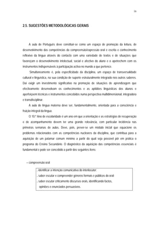 16




2.5. SUGESTÕES METODOLÓGICAS GERAIS



     A aula de Português deve constituir-se como um espaço de promoção da leitura, de
desenvolvimento das competências da compreensão/expressão oral e escrita e conhecimento
reflexivo da língua através do contacto com uma variedade de textos e de situações que
favoreçam o desenvolvimento intelectual, social e afectivo do aluno e o apetrechem com os
instrumentos indispensáveis à participação activa no mundo a que pertence.
      Simultaneamente é, pela especificidade da disciplina, um espaço de transversalidade
cultural e linguística, na sua condição de suporte estruturalmente integrado nos outros saberes.
Daí exigir um investimento significativo na promoção de situações de aprendizagem que
efectivamente desenvolvam os conhecimentos e as aptidões linguísticas dos alunos e
aperfeiçoem técnicas e instrumentos concebidos numa perspectiva multidimensional, integradora
e transdisciplinar.
     A aula de língua materna deve ser, fundamentalmente, orientada para a consciência e
fruição integral da língua.
     O 10.º Ano de escolaridade é um ano em que a orientação e as estratégias de recuperação
e de acompanhamento devem ter uma grande relevância, com particular incidência nas
primeiras semanas de aulas. Deve, pois, prever-se um módulo inicial que equacione os
problemas relacionados com as competências nucleares da disciplina, que contribua para a
aquisição de um patamar comum mínimo a partir do qual seja possível pôr em prática o
programa do Ensino Secundário. O diagnóstico da aquisição das competências essenciais é
fundamental e pode ser concebido a partir dos seguintes itens:



   – compreensão oral

             . identificar a intenção comunicativa do interlocutor;
             . saber escutar e compreender géneros formais e públicos do oral;
             . saber escutar criticamente discursos orais, identificando factos,
               opiniões e enunciados persuasivos.
 