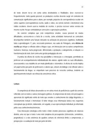 22


de texto; devem ter-se em conta vários destinatários e finalidades; deve escrever-se
frequentemente; tanto quanto possível, as produções escritas deverão surgir em contextos de
comunicação significativos para o aluno, por exemplo, projectos de correspondência escolar em
vários suportes (correspondência escrita, áudio e vídeo, via correio normal e electrónico) e/ou
rádios escolares; devem usar-se modelos de escritos; é preciso escrever várias versões do
mesmo escrito; há que contrabalançar correcções e apreciações positivas.
     Ao carácter complexo que esta competência envolve, causa possível de muitas
dificuldades, acrescenta-se o facto de a escrita, como actividade transversal ao curriculum,
desempenhar também uma função relevante na activação de processos cognitivos, facilitando
toda a aprendizagem. É, pois, necessário promover, nas aulas de Português, uma oficina de
escrita que integre a reflexão sobre a língua e que, em interacção com as outras competências
nucleares, favoreça, numa progressão diferenciada, a produção, o alargamento, a redução e a
transformação do texto, bem como uma gestão pedagógica do erro.
     A prática da oficina de escrita visa possibilitar a interacção e a interajuda, permitindo ao
professor um acompanhamento individualizado dos alunos, agindo sobre as suas dificuldades,
assessorando o seu trabalho de um modo planificado e sistemático. A oficina de escrita implica
um papel activo por parte de professores e alunos que, através do diálogo e da reflexão sobre o
funcionamento da língua, se empenham num processo de reescrita contínua, tendente ao
aperfeiçoamento textual e ao reforço da consciência crítica.




Leitura


     A competência de leitura desenvolve-se em vários níveis de proficiência a partir do convívio
reflectido com os textos e outras mensagens gráficas. A compreensão do texto a ler pressupõe a
apreensão do significado estrito do texto que envolve o conhecimento do código linguístico, o
funcionamento textual e intertextual. O leitor integra essa informação básica nos esquemas
conceptuais que já detém, elaborando, em seguida, a sua representação individual, já enformada
pelos seus conhecimentos/vivências.
     Esta interacção estratégica entre texto e leitor envolve processos cognitivos de natureza
distinta, uma vez que o texto é uma rede complexa de pressupostos (referenciais, semânticos,
pragmáticos) e a não existência de quadros comuns de referência limita a compreensão, a
prospecção e a avaliação do texto por parte do leitor.
 