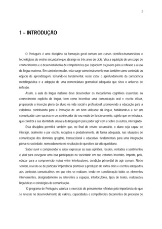 2




1 – INTRODUÇÃO


     O Português é uma disciplina da formação geral comum aos cursos científico-humanísticos e
tecnológicos do ensino secundário que abrange os três anos do ciclo. Visa a aquisição de um corpo de
conhecimentos e o desenvolvimento de competências que capacitem os jovens para a reflexão e o uso
da língua materna. Em contexto escolar, esta surge como instrumento mas também como conteúdo ou
objecto de aprendizagem, tornando-se fundamental, neste ciclo, o aprofundamento da consciência
metalinguística e a adopção de uma nomenclatura gramatical adequada que sirva o universo de
reflexão.
     Assim, a aula de língua materna deve desenvolver os mecanismos cognitivos essenciais ao
conhecimento explícito da língua, bem como incentivar uma comunicação oral e escrita eficaz,
preparando a inserção plena do aluno na vida social e profissional, promovendo a educação para a
cidadania, contribuindo para a formação de um bom utilizador da língua, habilitando-o a ser um
comunicador com sucesso e um conhecedor do seu modo de funcionamento, sujeito que se estrutura,
que constrói a sua identidade através da linguagem para poder agir com e sobre os outros, interagindo.
     Esta disciplina permitirá também que, no final do ensino secundário, o aluno seja capaz de
interagir, oralmente e por escrito, receptiva e produtivamente, de forma adequada, nas situações de
comunicação dos domínios gregário, transaccional e educativo, fundamentais para uma integração
plena na sociedade, nomeadamente na resolução de questões da vida quotidiana.
     Saber ouvir e compreender e saber expressar as suas opiniões, receios, vontades e sentimentos
é vital para assegurar uma boa participação na sociedade em que estamos inseridos. Importa, pois,
educar para a compreensão mútua entre interlocutores, condição primordial do agir comum. Neste
sentido, reveste-se de particular importância promover a produção de textos orais e escritos adequados
aos contextos comunicativos em que eles se realizam, tendo em consideração todos os elementos
intervenientes, designadamente os referentes a espaços, interlocutores, tipos de textos, realizações
linguísticas e estratégias de comunicação.
      O programa de Português valoriza o exercício do pensamento reflexivo pela importância de que
se reveste no desenvolvimento de valores, capacidades e competências decorrentes do processo de
 