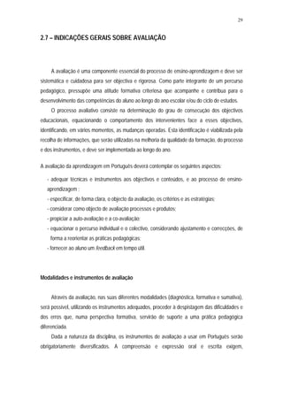 29


2.7 – INDICAÇÕES GERAIS SOBRE AVALIAÇÃO



     A avaliação é uma componente essencial do processo de ensino-aprendizagem e deve ser
sistemática e cuidadosa para ser objectiva e rigorosa. Como parte integrante de um percurso
pedagógico, pressupõe uma atitude formativa criteriosa que acompanhe e contribua para o
desenvolvimento das competências do aluno ao longo do ano escolar e/ou do ciclo de estudos.
     O processo avaliativo consiste na determinação do grau de consecução dos objectivos
educacionais, equacionando o comportamento dos intervenientes face a esses objectivos,
identificando, em vários momentos, as mudanças operadas. Esta identificação é viabilizada pela
recolha de informações, que serão utilizadas na melhoria da qualidade da formação, do processo
e dos instrumentos, e deve ser implementada ao longo do ano.

A avaliação da aprendizagem em Português deverá contemplar os seguintes aspectos:

   - adequar técnicas e instrumentos aos objectivos e conteúdos, e ao processo de ensino-
   aprendizagem ;
   - especificar, de forma clara, o objecto da avaliação, os critérios e as estratégias;
   - considerar como objecto de avaliação processos e produtos;
   - propiciar a auto-avaliação e a co-avaliação;
   - equacionar o percurso individual e o colectivo, considerando ajustamento e correcções, de
    forma a reorientar as práticas pedagógicas;
   - fornecer ao aluno um feedback em tempo útil.




Modalidades e instrumentos de avaliação


     Através da avaliação, nas suas diferentes modalidades (diagnóstica, formativa e sumativa),
será possível, utilizando os instrumentos adequados, proceder à despistagem das dificuldades e
dos erros que, numa perspectiva formativa, servirão de suporte a uma prática pedagógica
diferenciada.
     Dada a natureza da disciplina, os instrumentos de avaliação a usar em Português serão
obrigatoriamente diversificados. A compreensão e expressão oral e escrita exigem,
 