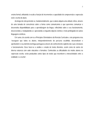 3




ensino formal, atribuindo à escola a função de incrementar a capacidade de compreensão e expressão
oral e escrita do aluno.
     Ao longo do ciclo pretende-se, fundamentalmente, que o aluno adquira uma atitude crítica, através
de uma tomada de consciência sobre a forma como comunicamos o que queremos comunicar e
desenvolva disponibilidade para a aprendizagem da língua, reflectindo sobre o seu funcionamento,
descrevendo-a, manipulando-a e apreciando-a enquanto objecto estético e meio privilegiado de outras
linguagens estéticas.
     Em suma, de acordo com os «Princípios Orientadores da Revisão Curricular», este programa visa
“assegurar que todos os alunos, independentemente do percurso escolhido, desenvolvam e
aprofundem o seu domínio da língua portuguesa através do conhecimento explícito das suas estruturas
e funcionamento. Deve fazer-se a análise e estudo de textos literários, assim como de outros de
diversa natureza com valor educativo e formativo. Conhecidas as dificuldades de muitos alunos na
expressão escrita, serão produzidos vários tipos de textos que incentivem a interactividade entre a
oralidade e a escrita”.
 