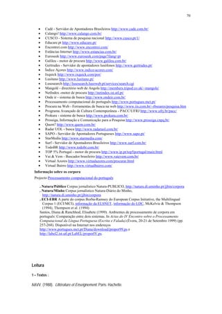 70


    •     Cadê - Servidor de Apontadores Brasileiros http://www.cade.com.br/
    •     Calango! http://www.calango.com.br/
    •     CUSCO - Sistema de pesquisa nacional http://www.cusco.pt/1/
    •     Educare.pt http://www.educare.pt/
    •     Encontrei.com http://www.encontrei.com/
    •     Estâncias Internet http://www.estancias.com.br/
    •     Euroseek http://www.euroseek.com/page?ilang=pt
    •     Galileu - motor de procura http://www.galileu.com.br/
    •     Gertrudes - Servidor de apontadores lusófonos http://www.gertrudes.pt/
    •     Índice Açores http://www.indice-acores.com/
    •     Ixquick http://www.ixquick.com/por/
    •     Lusitano http://www.lusitano.pt/
    •     Lusosearch http://lusosearch.lusoweb.pt/services/search.cgi
    •     Mangolê - directório web de Angola http://members.tripod.co.uk/~mangole/
    •     NetIndex -motor de procura http://netindex.ist.utl.pt/
    •     Onde ir - sistema de busca http://www.ondeir.com.br/
    •     Processamento computacional do português http://www.portugues.mct.pt/
    •     Procura na Web - Ferramentas de busca na web http://www.iis.com.br/~rbsoares/pesquisa.htm
    •     Programa Avançado de Cultura Contemporânea - PACC/UFRJ http://www.ufrj.br/pacc/
    •     Prokura - sistema de busca http://www.prokura.com.br/
    •     Prossiga, Informação e Comunicação para a Pesquisa http://www.prossiga.cnpq.br/
    •     Quem? http://www.quem.com.br/
    •     Radar UOL - busca http://www.radaruol.com.br/
    •     SAPO - Servidor de Apontadores Portugueses http://www.sapo.pt/
    •     StarMedia http://www.starmedia.com/
    •     Surf - Servidor de Apontadores Brasileiros http://www.surf.com.br/
    •     TodoBR http://www.todobr.com.br/
    •     TOP 5% Portugal - motor de procura http://www.ip.pt/top5portugal/main.html
    •     Vai & Vem - Buscador brasileiro http://www.vaievem.com.br/
    •     Virtual Azores http://www.virtualazores.com/procurar.html
    •     Virtual Bairro http://www.virtualbairro.com/
 Informação sobre os corpora
 Projecto Processamento computacional do português

     . Natura/Público Corpus jornalístico Natura-PUBLICO, http://natura.di.uminho.pt/jjbin/corpora
     . Natura/Minho Corpus jornalístico Natura-Diário do Minho,
       http://natura.di.uminho.pt/jjbin/corpora
     . ECI-EBR A parte do corpus Borba-Ramsey do European Corpus Initiative, the Multilingual
       Corpus 1 (ECI/MCI), informação da ELSNET, informação do LDC, McKelvie & Thompson
       (1994), Thompson et al. (1994)
     Santos, Diana & Ranchhod, Elisabete (1999). Ambientes de processamento de corpora em
     português: Comparação entre dois sistemas. In Actas do IV Encontro sobre o Processamento
     Computacional da Língua Portuguesa (Escrita e Falada) (Évora, 20-21 de Setembro 1999) (pp.
     257-268). Disponível na Internet nos endereços
     http://www.portugues.mct.pt/Diana/download/propor99.ps e
     http://label2.ist.utl.pt/LabEL/proporIV.ps.




Leitura

1 – Textos :

AAVV. (1988). Littérature et Enseignement. Paris: Hachette.
 