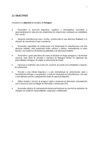 7




2.2. OBJECTIVOS

Consideram-se objectivos da disciplina de Português:


•      Desenvolver os processos linguísticos, cognitivos e metacognitivos necessários à
    operacionalização de cada uma das competências de compreensão e produção nas modalidades
    oral e escrita;

•       Interpretar textos/discursos orais e escritos, reconhecendo as suas diferentes finalidades e as
    situações de comunicação em que se produzem;

•        Desenvolver capacidades de compreensão e de interpretação de textos/discursos com forte
    dimensão simbólica, onde predominam efeitos estéticos e retóricos, nomeadamente os textos
    literários, mas também os do domínio da publicidade e da informação mediática;

•      Desenvolver o gosto pela leitura dos textos de literatura em língua portuguesa e da literatura
    universal, como forma de descobrir a relevância da linguagem literária na exploração das
    potencialidades da língua e de ampliar o conhecimento do mundo;

•       Expressar-se oralmente e por escrito com coerência, de acordo com as finalidades e situações
    de comunicação.

•      Proceder a uma reflexão linguística e a uma sistematização de conhecimentos sobre o
    funcionamento da língua, a sua gramática, o modo de estruturação de textos/discursos, com vista
    a uma utilização correcta e adequada dos modos de expressão linguística;

•      Utilizar métodos e técnicas de pesquisa, registo e tratamento de informação, nomeadamente
    com o recurso às novas tecnologias de informação e comunicação (TIC);

•      Desenvolver práticas de relacionamento interpessoal favoráveis ao exercício da autonomia, da
    cidadania, do sentido de responsabilidade, cooperação e solidariedade.
 