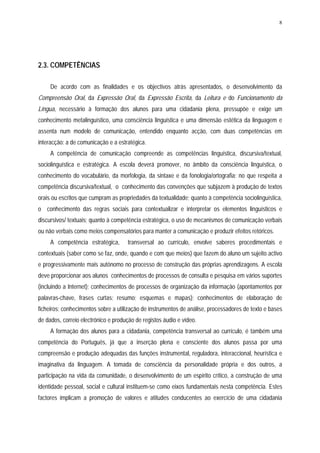 8




2.3. COMPETÊNCIAS

     De acordo com as finalidades e os objectivos atrás apresentados, o desenvolvimento da
Compreensão Oral, da Expressão Oral, da Expressão Escrita, da Leitura e do Funcionamento da
Língua, necessário à formação dos alunos para uma cidadania plena, pressupõe e exige um
conhecimento metalinguístico, uma consciência linguística e uma dimensão estética da linguagem e
assenta num modelo de comunicação, entendido enquanto acção, com duas competências em
interacção: a de comunicação e a estratégica.
     A competência de comunicação compreende as competências linguística, discursiva/textual,
sociolinguística e estratégica. A escola deverá promover, no âmbito da consciência linguística, o
conhecimento do vocabulário, da morfologia, da sintaxe e da fonologia/ortografia; no que respeita a
competência discursiva/textual, o conhecimento das convenções que subjazem à produção de textos
orais ou escritos que cumpram as propriedades da textualidade; quanto à competência sociolinguística,
o conhecimento das regras sociais para contextualizar e interpretar os elementos linguísticos e
discursivos/ textuais; quanto à competência estratégica, o uso de mecanismos de comunicação verbais
ou não verbais como meios compensatórios para manter a comunicação e produzir efeitos retóricos.
     A competência estratégica,       transversal ao currículo, envolve saberes procedimentais e
contextuais (saber como se faz, onde, quando e com que meios) que fazem do aluno um sujeito activo
e progressivamente mais autónomo no processo de construção das próprias aprendizagens. A escola
deve proporcionar aos alunos conhecimentos de processos de consulta e pesquisa em vários suportes
(incluindo a Internet); conhecimentos de processos de organização da informação (apontamentos por
palavras-chave, frases curtas; resumo; esquemas e mapas); conhecimentos de elaboração de
ficheiros; conhecimentos sobre a utilização de instrumentos de análise, processadores de texto e bases
de dados, correio electrónico e produção de registos áudio e vídeo.
     A formação dos alunos para a cidadania, competência transversal ao currículo, é também uma
competência do Português, já que a inserção plena e consciente dos alunos passa por uma
compreensão e produção adequadas das funções instrumental, reguladora, interaccional, heurística e
imaginativa da linguagem. A tomada de consciência da personalidade própria e dos outros, a
participação na vida da comunidade, o desenvolvimento de um espírito crítico, a construção de uma
identidade pessoal, social e cultural instituem-se como eixos fundamentais nesta competência. Estes
factores implicam a promoção de valores e atitudes conducentes ao exercício de uma cidadania
 