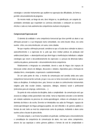 18


estratégias e conceber instrumentos que auxiliem na superação das dificuldades, de forma a
permitir o desenvolvimento do programa.
     Do mesmo modo, ao longo do ano, deve integrar-se, na planificação, um conjunto de
actividades orientadas que respondam às carências detectadas e conduzam ao exercício
efectivo e cada vez mais autónomo das competências nucleares do programa.



Compreensão/ Expressão oral

     O domínio da oralidade é uma competência transversal que deve permitir ao aluno a sua
afirmação pessoal e a sua integração numa comunidade, ora como locutor eficaz, ora como
ouvinte crítico, ora como interlocutor, em suma, como cidadão.
     No que respeita a afirmação pessoal, considera-se que a Escola deve estimular no aluno o
autoconhecimento e a expressão de si, pelo que deve instituir práticas de produção oral
unidireccional (aluno → alunos/professor) que dêem lugar a manifestações individuais e adoptar
estratégias que visem o descondicionamento da expressão e a procura da dimensão lúdico-
catártica da palavra, promovendo o desenvolvimento desta competência.
     Relativamente à integração na comunidade, deverá a aula de língua criar espaços de
interacção verbal, através de diálogos, discussões e debates, imperativos para a formação de
cidadãos livres, emancipados, responsáveis e autodeterminados.
     De um outro ponto de vista, a mestria da comunicação oral constitui ainda uma outra
competência transversal do currículo, já que o seu uso se torna necessário em todas ou quase
todas as disciplinas. A instituição deve, pois, fornecer ao aluno os conhecimentos instrumentais
exigidos pela vida escolar (relatos, exposições, diálogos, debates) social e profissional
(entrevistas para um emprego, conferências, …).
     Do ponto de vista exclusivo da disciplina, dada a complexidade da comunicação oral, que
associa os códigos verbal, paraverbal e não verbal, torna-se imperativo conceder a este domínio
um estatuto autónomo no processo de ensino-aprendizagem, embora em articulação com os
domínios da leitura e da escrita. Deverão ser introduzidos nas aulas de Português espaços de
ensino-aprendizagem da língua portuguesa-padrão, do oral reflectido e de géneros públicos e
formais do oral, tanto ao nível da compreensão como da produção, instituindo o aluno como
ouvinte activo e locutor de pleno direito.
     À Escola compete, e ao Ensino Secundário em particular, contribuir para o desenvolvimento
e consolidação da competência de comunicação do aluno, nas suas várias componentes,
através da sua exposição a vários géneros públicos e formais do oral de complexidade e
 