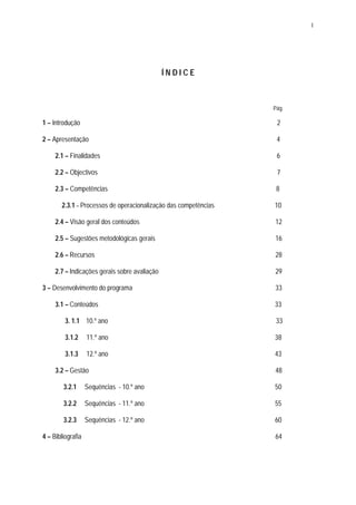 1




                                               ÍNDICE



                                                                 Pág.

1 – Introdução                                                    2

2 – Apresentação                                                  4

     2.1 – Finalidades                                            6

     2.2 – Objectivos                                             7

     2.3 – Competências                                           8

       2.3.1 – Processos de operacionalização das competências   10

     2.4 – Visão geral dos conteúdos                             12

     2.5 – Sugestões metodológicas gerais                        16

     2.6 – Recursos                                              28

     2.7 – Indicações gerais sobre avaliação                     29

3 – Desenvolvimento do programa                                  33

     3.1 – Conteúdos                                             33

         3. 1.1 10.º ano                                          33

         3.1.2     11.º ano                                      38

         3.1.3     12.º ano                                      43

     3.2 – Gestão                                                48

        3.2.1      Sequências - 10.º ano                         50

        3.2.2      Sequências - 11.º ano                         55

        3.2.3      Sequências - 12.º ano                         60

4 – Bibliografia                                                 64
 