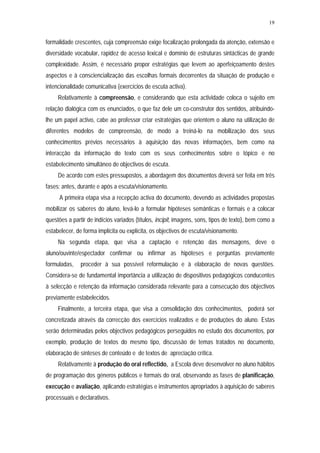 19


formalidade crescentes, cuja compreensão exige focalização prolongada da atenção, extensão e
diversidade vocabular, rapidez de acesso lexical e domínio de estruturas sintácticas de grande
complexidade. Assim, é necessário propor estratégias que levem ao aperfeiçoamento destes
aspectos e à consciencialização das escolhas formais decorrentes da situação de produção e
intencionalidade comunicativa (exercícios de escuta activa).
     Relativamente à compreensão, e considerando que esta actividade coloca o sujeito em
relação dialógica com os enunciados, o que faz dele um co-construtor dos sentidos, atribuindo-
lhe um papel activo, cabe ao professor criar estratégias que orientem o aluno na utilização de
diferentes modelos de compreensão, de modo a treiná-lo na mobilização dos seus
conhecimentos prévios necessários à aquisição das novas informações, bem como na
interacção da informação do texto com os seus conhecimentos sobre o tópico e no
estabelecimento simultâneo de objectivos de escuta.
     De acordo com estes pressupostos, a abordagem dos documentos deverá ser feita em três
fases: antes, durante e após a escuta/visionamento.
     A primeira etapa visa a recepção activa do documento, devendo as actividades propostas
mobilizar os saberes do aluno, levá-lo a formular hipóteses semânticas e formais e a colocar
questões a partir de indícios variados (títulos, incipit, imagens, sons, tipos de texto), bem como a
estabelecer, de forma implícita ou explícita, os objectivos de escuta/visionamento.
     Na segunda etapa, que visa a captação e retenção das mensagens, deve o
aluno/ouvinte/espectador confirmar ou infirmar as hipóteses e perguntas previamente
formuladas,    proceder à sua possível reformulação e à elaboração de novas questões.
Considera-se de fundamental importância a utilização de dispositivos pedagógicos conducentes
à selecção e retenção da informação considerada relevante para a consecução dos objectivos
previamente estabelecidos.
     Finalmente, a terceira etapa, que visa a consolidação dos conhecimentos, poderá ser
concretizada através da correcção dos exercícios realizados e de produções do aluno. Estas
serão determinadas pelos objectivos pedagógicos perseguidos no estudo dos documentos, por
exemplo, produção de textos do mesmo tipo, discussão de temas tratados no documento,
elaboração de sínteses de conteúdo e de textos de apreciação crítica.
     Relativamente à produção do oral reflectido, a Escola deve desenvolver no aluno hábitos
de programação dos géneros públicos e formais do oral, observando as fases de planificação,
execução e avaliação, aplicando estratégias e instrumentos apropriados à aquisição de saberes
processuais e declarativos.
 