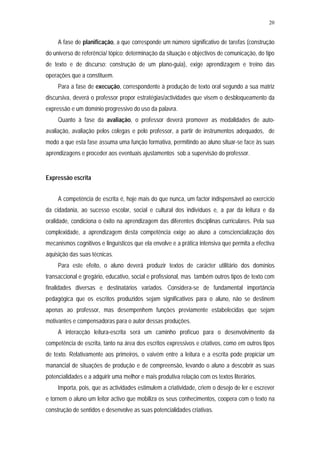 20


     A fase de planificação, a que corresponde um número significativo de tarefas (construção
do universo de referência/ tópico; determinação da situação e objectivos de comunicação, do tipo
de texto e de discurso; construção de um plano-guia), exige aprendizagem e treino das
operações que a constituem.
     Para a fase de execução, correspondente à produção de texto oral segundo a sua matriz
discursiva, deverá o professor propor estratégias/actividades que visem o desbloqueamento da
expressão e um domínio progressivo do uso da palavra.
     Quanto à fase da avaliação, o professor deverá promover as modalidades de auto-
avaliação, avaliação pelos colegas e pelo professor, a partir de instrumentos adequados, de
modo a que esta fase assuma uma função formativa, permitindo ao aluno situar-se face às suas
aprendizagens e proceder aos eventuais ajustamentos sob a supervisão do professor.


Expressão escrita


     A competência de escrita é, hoje mais do que nunca, um factor indispensável ao exercício
da cidadania, ao sucesso escolar, social e cultural dos indivíduos e, a par da leitura e da
oralidade, condiciona o êxito na aprendizagem das diferentes disciplinas curriculares. Pela sua
complexidade, a aprendizagem desta competência exige ao aluno a consciencialização dos
mecanismos cognitivos e linguísticos que ela envolve e a prática intensiva que permita a efectiva
aquisição das suas técnicas.
     Para este efeito, o aluno deverá produzir textos de carácter utilitário dos domínios
transaccional e gregário, educativo, social e profissional, mas também outros tipos de texto com
finalidades diversas e destinatários variados. Considera-se de fundamental importância
pedagógica que os escritos produzidos sejam significativos para o aluno, não se destinem
apenas ao professor, mas desempenhem funções previamente estabelecidas que sejam
motivantes e compensadoras para o autor dessas produções.
     A interacção leitura-escrita será um caminho profícuo para o desenvolvimento da
competência de escrita, tanto na área dos escritos expressivos e criativos, como em outros tipos
de texto. Relativamente aos primeiros, o vaivém entre a leitura e a escrita pode propiciar um
manancial de situações de produção e de compreensão, levando o aluno a descobrir as suas
potencialidades e a adquirir uma melhor e mais produtiva relação com os textos literários.
     Importa, pois, que as actividades estimulem a criatividade, criem o desejo de ler e escrever
e tornem o aluno um leitor activo que mobiliza os seus conhecimentos, coopera com o texto na
construção de sentidos e desenvolve as suas potencialidades criativas.
 