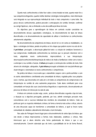23


     Quanto mais conhecimentos o leitor tiver sobre o tema tratado no texto, quanto maior for a
sua competência linguística, quanto melhor dominar estratégias metacognitivas, mais informação
será integrada na sua representação individual do texto e mais competente é como leitor. Na
posse desses conhecimentos, poderá proceder a antecipações de sentido, formular, confirmar
ou corrigir hipóteses, não se limitando a uma descodificação linear do texto.
     Os objectivos para a aprendizagem da leitura em contexto escolar consistirão no
desenvolvimento dessas capacidades estratégicas, no desenvolvimento de tipos de leitura
diversificados e no desenvolvimento da capacidade de utilizar e transformar os conhecimentos
anteriormente adquiridos.
     No desenvolvimento da competência de leitura, devem ter-se em conta as modalidades, os
tipos e estratégias de leitura, pondo em prática as três etapas que podem ocorrer no acto de ler.
A pré-leitura pressupõe: a observação global do texto e a criação de condições favoráveis à
sua compreensão, mobilizando conhecimentos ou vivências que se possam relacionar com o
texto,   adquirindo     novos     conhecimentos       imprescindíveis    à      sua   interpretação;
observação/reconhecimento/interpretação de índices de modo a familiarizar o leitor com o texto e
a antecipar o seu sentido e função. A leitura pressupõe a construção dos sentidos do texto, feita
através de estratégias adequadas. A pós-leitura pressupõe actividades de reacção/reflexão que
visam integrar e sistematizar os novos conhecimentos e competências.
     Na prática da leitura é necessário que o aluno/leitor coopere com o professor/leitor e com
os outros alunos/leitores constituindo uma comunidade de leitura, regulada pelos seus próprios
usos e normas, que desenvolva em cada um e em todos as competências de compreensão e de
interpretação no sentido de uma autonomia progressiva. Cada aluno contribuirá para essa
comunidade em função das suas características linguísticas e experienciais, desencadeando um
processo de leitura em interacção na sala de aula.
     A leitura em contexto escolar exige, assim, práticas diversificadas segundo o tipo de texto,
a situação ou o objectivo perseguido, podendo, por isso, admitir estratégias pessoais mais
consentâneas com o sucesso individual dos membros da comunidade de leitores. Cabe ao
professor gerir as respostas individuais à leitura, de forma a torná-la mais activa e eficaz, através
de uma discussão capaz de transformar a comunidade de leitores, a qual se insere numa
comunidade de cidadãos culturalmente informados e bem formados.
     Nas aulas de Português haverá lugar para o desenvolvimento de vários tipos de leitura, que
vão desde a leitura impressionista a formas mais elaboradas, analíticas e críticas. Não
interessará que o aluno detenha uma forma padronizada de leitura e que a use
sistematicamente. Convém sobretudo que ele tente a possibilidade de ler de forma flexível,
 