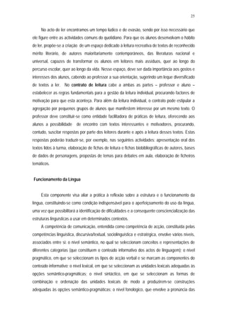 25


     No acto de ler encontramos um tempo lúdico e de evasão, sendo por isso necessário que
ele figure entre as actividades comuns do quotidiano. Para que os alunos desenvolvam o hábito
de ler, propõe-se a criação de um espaço dedicado à leitura recreativa de textos de reconhecido
mérito literário, de autores maioritariamente contemporâneos, das literaturas nacional e
universal, capazes de transformar os alunos em leitores mais assíduos, quer ao longo do
percurso escolar, quer ao longo da vida. Nesse espaço, deve ser dada importância aos gostos e
interesses dos alunos, cabendo ao professor a sua orientação, sugerindo um leque diversificado
de textos a ler. No contrato de leitura cabe a ambas as partes – professor e aluno –
estabelecer as regras fundamentais para a gestão da leitura individual, procurando factores de
motivação para que esta aconteça. Para além da leitura individual, o contrato pode estipular a
agregação por pequenos grupos de alunos que manifestem interesse por um mesmo texto. O
professor deve constituir-se como entidade facilitadora de práticas de leitura, oferecendo aos
alunos a possibilidade     de encontro com textos interessantes e motivadores, procurando,
contudo, suscitar respostas por parte dos leitores durante e após a leitura desses textos. Estas
respostas poderão traduzir-se, por exemplo, nas seguintes actividades: apresentação oral dos
textos lidos à turma, elaboração de fichas de leitura e fichas biobibliográficas de autores, bases
de dados de personagens, propostas de temas para debates em aula, elaboração de ficheiros
temáticos.


Funcionamento da Língua


     Esta componente visa aliar a prática à reflexão sobre a estrutura e o funcionamento da
língua, constituindo-se como condição indispensável para o aperfeiçoamento do uso da língua,
uma vez que possibilitará a identificação de dificuldades e a consequente consciencialização das
estruturas linguísticas a usar em determinados contextos.
     A competência de comunicação, entendida como competência de acção, constituída pelas
competências linguística, discursiva/textual, sociolinguística e estratégica, envolve vários níveis,
associados entre si: o nível semântico, no qual se seleccionam conceitos e representações de
diferentes categorias (que constituem o conteúdo informativo dos actos de linguagem); o nível
pragmático, em que se seleccionam os tipos de acção verbal e se marcam as componentes do
conteúdo informativo; o nível lexical, em que se seleccionam as unidades lexicais adequadas às
opções semântico-pragmáticas; o nível sintáctico, em que se seleccionam as formas de
combinação e ordenação das unidades lexicais de modo a produzirem-se construções
adequadas às opções semântico-pragmáticas; o nível fonológico, que envolve a pronúncia das
 