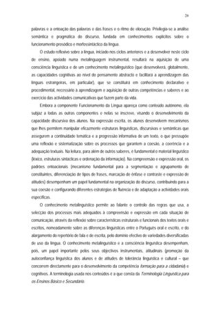26


palavras e a entoação das palavras e das frases e o ritmo de elocução. Privilegia-se a análise
semântica e pragmática do discurso, fundada em conhecimentos explícitos sobre o
funcionamento prosódico e morfossintáctico da língua.
     O estudo reflexivo sobre a língua, iniciado nos ciclos anteriores e a desenvolver neste ciclo
de ensino, apoiado numa metalinguagem instrumental, resultará na aquisição de uma
consciência linguística e de um conhecimento metalinguístico (que desenvolverá, globalmente,
as capacidades cognitivas ao nível do pensamento abstracto e facilitará a aprendizagem das
línguas estrangeiras, em particular), que se constituirá em conhecimento declarativo e
procedimental, necessário à aprendizagem e aquisição de outras competências e saberes e ao
exercício das actividades comunicativas que fazem parte da vida.
     Embora a componente Funcionamento da Língua apareça como conteúdo autónomo, ela
subjaz a todas as outras componentes e nelas se inscreve, visando o desenvolvimento da
capacidade discursiva dos alunos. Na expressão escrita, os alunos desenvolvem mecanismos
que lhes permitem manipular eficazmente estruturas linguísticas, discursivas e semânticas que
assegurem a continuidade temática e a progressão informativa de um texto, o que pressupõe
uma reflexão e sistematização sobre os processos que garantem a coesão, a coerência e a
adequação textuais. Na leitura, para além de outros saberes, é fundamental o material linguístico
(léxico, estruturas sintácticas e ordenação da informação). Na compreensão e expressão oral, os
padrões entoacionais (mecanismo fundamental para a segmentação e agrupamento de
constituintes, diferenciação de tipos de frases, marcação de ênfase e contraste e expressão de
atitudes) desempenham um papel fundamental na organização do discurso, contribuindo para a
sua coesão e configurando diferentes estratégias de fluência e de adaptação a actividades orais
específicas.
     O conhecimento metalinguístico permite ao falante o controlo das regras que usa, a
selecção dos processos mais adequados à compreensão e expressão em cada situação de
comunicação, através da reflexão sobre características estruturais e funcionais dos textos orais e
escritos, nomeadamente sobre as diferenças linguísticas entre o Português oral e escrito, e do
alargamento do repertório de fala e de escrita, pelo domínio efectivo de variedades diversificadas
de uso da língua. O conhecimento metalinguístico e a consciência linguística desempenham,
pois, um papel importante pelos seus objectivos instrumentais, atitudinais (promoção da
autoconfiança linguística dos alunos e de atitudes de tolerância linguística e cultural – que
concorrem directamente para o desenvolvimento da competência formação para a cidadania) e
cognitivos. A terminologia usada nos conteúdos é a que consta da Terminologia Linguística para
os Ensinos Básico e Secundário.
 