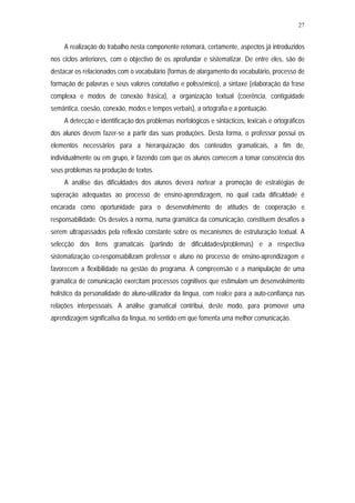 27


     A realização do trabalho nesta componente retomará, certamente, aspectos já introduzidos
nos ciclos anteriores, com o objectivo de os aprofundar e sistematizar. De entre eles, são de
destacar os relacionados com o vocabulário (formas de alargamento do vocabulário, processo de
formação de palavras e seus valores conotativo e polissémico), a sintaxe (elaboração da frase
complexa e modos de conexão frásica), a organização textual (coerência, contiguidade
semântica, coesão, conexão, modos e tempos verbais), a ortografia e a pontuação.
     A detecção e identificação dos problemas morfológicos e sintácticos, lexicais e ortográficos
dos alunos devem fazer-se a partir das suas produções. Desta forma, o professor possui os
elementos necessários para a hierarquização dos conteúdos gramaticais, a fim de,
individualmente ou em grupo, ir fazendo com que os alunos comecem a tomar consciência dos
seus problemas na produção de textos.
     A análise das dificuldades dos alunos deverá nortear a promoção de estratégias de
superação adequadas ao processo de ensino-aprendizagem, no qual cada dificuldade é
encarada como oportunidade para o desenvolvimento de atitudes de cooperação e
responsabilidade. Os desvios à norma, numa gramática da comunicação, constituem desafios a
serem ultrapassados pela reflexão constante sobre os mecanismos de estruturação textual. A
selecção dos itens gramaticais (partindo de dificuldades/problemas) e a respectiva
sistematização co-responsabilizam professor e aluno no processo de ensino-aprendizagem e
favorecem a flexibilidade na gestão do programa. A compreensão e a manipulação de uma
gramática de comunicação exercitam processos cognitivos que estimulam um desenvolvimento
holístico da personalidade do aluno-utilizador da língua, com realce para a auto-confiança nas
relações interpessoais. A análise gramatical contribui, deste modo, para promover uma
aprendizagem significativa da língua, no sentido em que fomenta uma melhor comunicação.
 