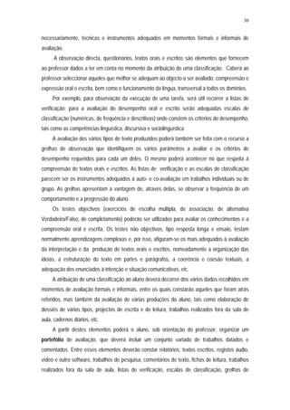 30


necessariamente, técnicas e instrumentos adequados em momentos formais e informais de
avaliação.
      A observação directa, questionários, textos orais e escritos são elementos que fornecem
ao professor dados a ter em conta no momento da atribuição de uma classificação. Caberá ao
professor seleccionar aqueles que melhor se adequam ao objecto a ser avaliado: compreensão e
expressão oral e escrita, bem como o funcionamento da língua, transversal a todos os domínios.
     Por exemplo, para observação da execução de uma tarefa, será útil recorrer a listas de
verificação; para a avaliação do desempenho oral e escrito serão adequadas escalas de
classificação (numéricas, de frequência e descritivas) onde constem os critérios de desempenho,
tais como as competências linguística, discursiva e sociolinguística.
     A avaliação dos vários tipos de texto produzidos poderá também ser feita com o recurso a
grelhas de observação que identifiquem os vários parâmetros a avaliar e os critérios de
desempenho requeridos para cada um deles. O mesmo poderá acontecer no que respeita à
compreensão de textos orais e escritos. As listas de verificação e as escalas de classificação
parecem ser os instrumentos adequados à auto- e co-avaliação em trabalhos individuais ou de
grupo. As grelhas apresentam a vantagem de, através delas, se observar a frequência de um
comportamento e a progressão do aluno.
     Os testes objectivos (exercícios de escolha múltipla, de associação, de alternativa
Verdadeiro/Falso, de completamento) poderão ser utilizados para avaliar os conhecimentos e a
compreensão oral e escrita. Os testes não objectivos, tipo resposta longa e ensaio, testam
normalmente aprendizagens complexas e, por isso, afiguram-se os mais adequados à avaliação
da interpretação e da produção de textos orais e escritos, nomeadamente a organização das
ideias, a estruturação do texto em partes e parágrafos, a coerência e coesão textuais, a
adequação dos enunciados à intenção e situação comunicativas, etc.
     A atribuição de uma classificação ao aluno deverá decorrer dos vários dados recolhidos em
momentos de avaliação formais e informais, entre os quais constarão aqueles que foram atrás
referidos, mas também da avaliação de várias produções do aluno, tais como elaboração de
dossiês de vários tipos, projectos de escrita e de leitura, trabalhos realizados fora da sala de
aula, cadernos diários, etc.
     A partir destes elementos poderá o aluno, sob orientação do professor, organizar um
portefólio de avaliação, que deverá incluir um conjunto variado de trabalhos datados e
comentados. Entre esses elementos deverão constar relatórios, textos escritos, registos áudio,
vídeo e outro software, trabalhos de pesquisa, comentários de texto, fichas de leitura, trabalhos
realizados fora da sala de aula, listas de verificação, escalas de classificação, grelhas de
 