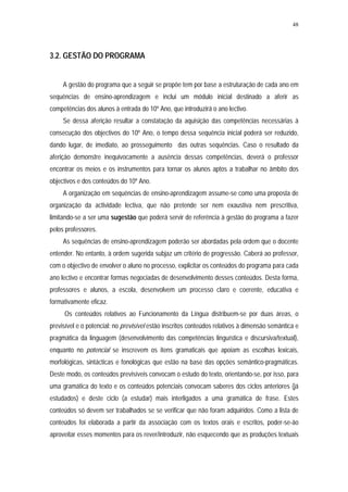 48




3.2. GESTÃO DO PROGRAMA


     A gestão do programa que a seguir se propõe tem por base a estruturação de cada ano em
sequências de ensino-aprendizagem e inclui um módulo inicial destinado a aferir as
competências dos alunos à entrada do 10º Ano, que introduzirá o ano lectivo.
     Se dessa aferição resultar a constatação da aquisição das competências necessárias à
consecução dos objectivos do 10º Ano, o tempo dessa sequência inicial poderá ser reduzido,
dando lugar, de imediato, ao prosseguimento das outras sequências. Caso o resultado da
aferição demonstre inequivocamente a ausência dessas competências, deverá o professor
encontrar os meios e os instrumentos para tornar os alunos aptos a trabalhar no âmbito dos
objectivos e dos conteúdos do 10º Ano.
     A organização em sequências de ensino-aprendizagem assume-se como uma proposta de
organização da actividade lectiva, que não pretende ser nem exaustiva nem prescritiva,
limitando-se a ser uma sugestão que poderá servir de referência à gestão do programa a fazer
pelos professores.
     As sequências de ensino-aprendizagem poderão ser abordadas pela ordem que o docente
entender. No entanto, à ordem sugerida subjaz um critério de progressão. Caberá ao professor,
com o objectivo de envolver o aluno no processo, explicitar os conteúdos do programa para cada
ano lectivo e encontrar formas negociadas de desenvolvimento desses conteúdos. Desta forma,
professores e alunos, a escola, desenvolvem um processo claro e coerente, educativa e
formativamente eficaz.
     Os conteúdos relativos ao Funcionamento da Língua distribuem-se por duas áreas, o
previsível e o potencial: no previsível estão inscritos conteúdos relativos à dimensão semântica e
pragmática da linguagem (desenvolvimento das competências linguística e discursiva/textual),
enquanto no potencial se inscrevem os itens gramaticais que apoiam as escolhas lexicais,
morfológicas, sintácticas e fonológicas que estão na base das opções semântico-pragmáticas.
Deste modo, os conteúdos previsíveis convocam o estudo do texto, orientando-se, por isso, para
uma gramática do texto e os conteúdos potenciais convocam saberes dos ciclos anteriores (já
estudados) e deste ciclo (a estudar) mais interligados a uma gramática de frase. Estes
conteúdos só devem ser trabalhados se se verificar que não foram adquiridos. Como a lista de
conteúdos foi elaborada a partir da associação com os textos orais e escritos, poder-se-ão
aproveitar esses momentos para os rever/introduzir, não esquecendo que as produções textuais
 